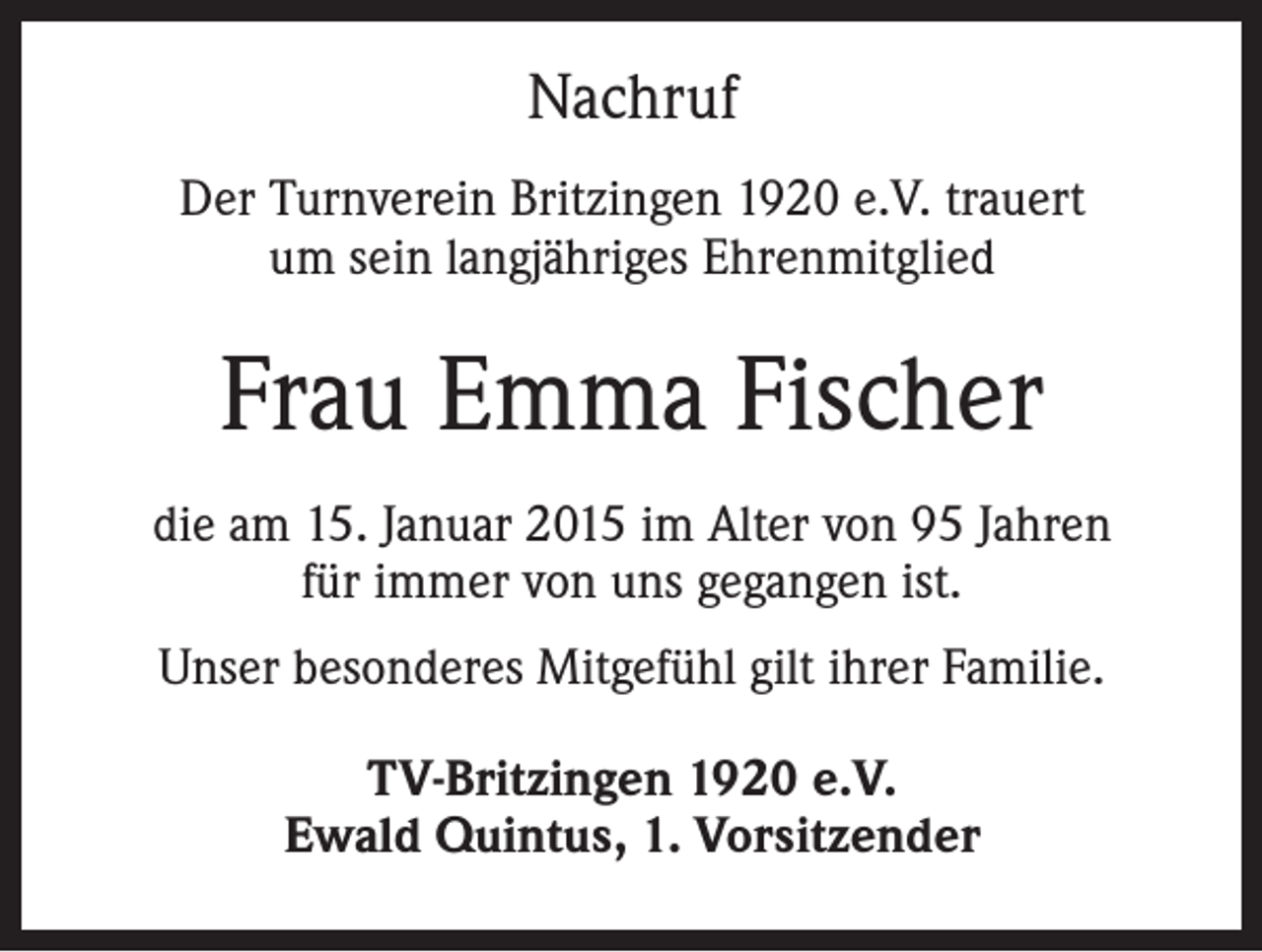 <p>Nachruf<br />Der Turnverein Britzingen 1920 e.V. trauert<br />um sein langjähriges Ehrenmitglied</p><p>Frau Emma Fischer<br />die am 15. Januar 2015 im Alter von 95 Jahren<br />für immer von uns gegangen ist.<br />Unser besonderes Mitgefühl gilt ihrer Familie.<br />TV-Britzingen 1920 e.V.<br />Ewald Quintus, 1. Vorsitzender</p>