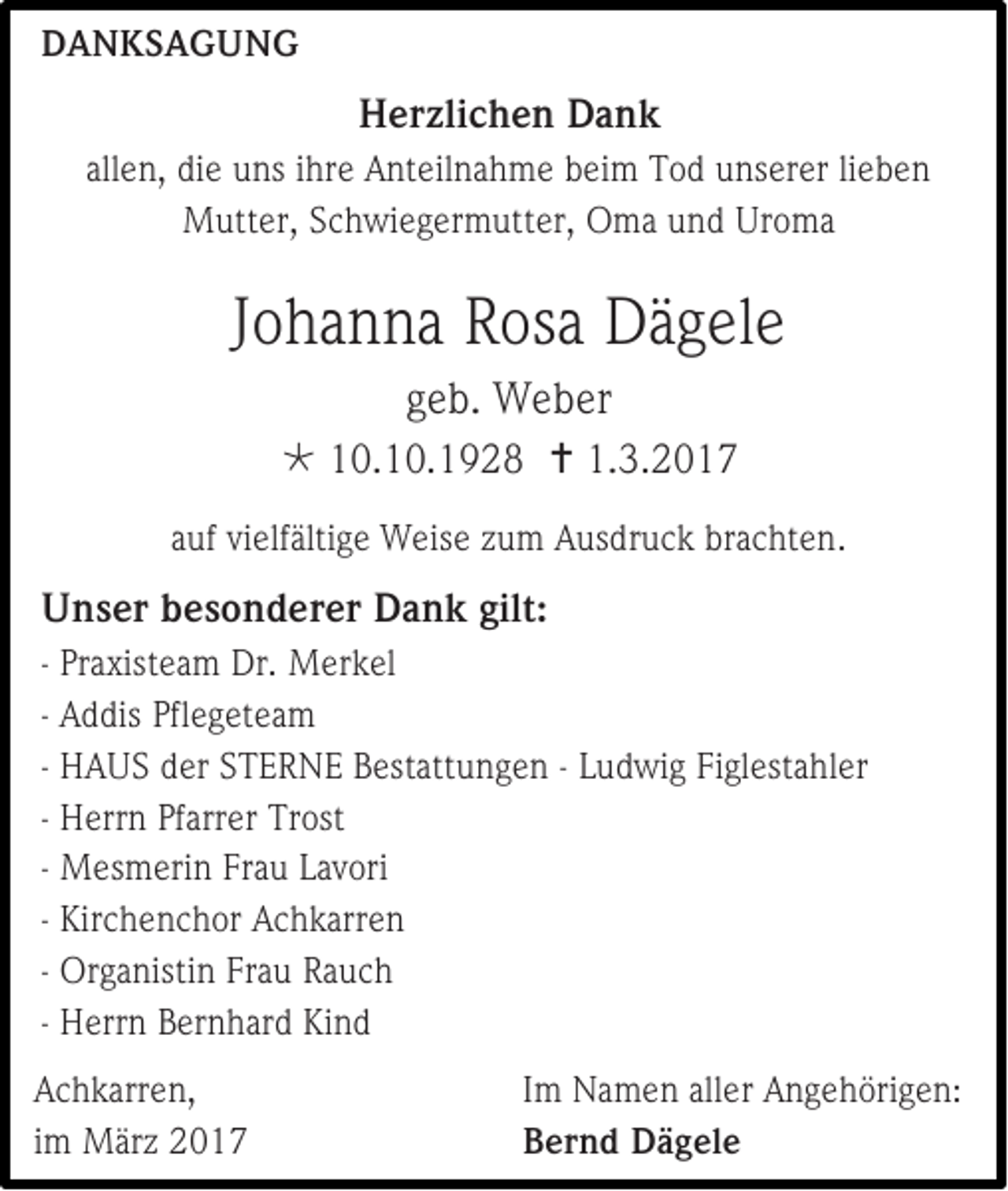 <p>DANKSAGUNG</p><p>Herzlichen Dank<br />allen, die uns ihre Anteilnahme beim Tod unserer lieben<br />Mutter, Schwiegermutter, Oma und Uroma</p><p>Johanna Rosa Dägele<br />geb. Weber<br /> 10.10.1928  1.3.2017<br />auf vielfältige Weise zum Ausdruck brachten.</p><p>Unser besonderer Dank gilt:<br />- Praxisteam Dr. Merkel<br />- Addis Pflegeteam<br />- HAUS der STERNE Bestattungen - Ludwig Figlestahler<br />- Herrn Pfarrer Trost<br />- Mesmerin Frau Lavori<br />- Kirchenchor Achkarren<br />- Organistin Frau Rauch<br />- Herrn Bernhard Kind<br />Achkarren,<br />im März 2017</p><p>Im Namen aller Angehörigen:<br />Bernd Dägele</p>