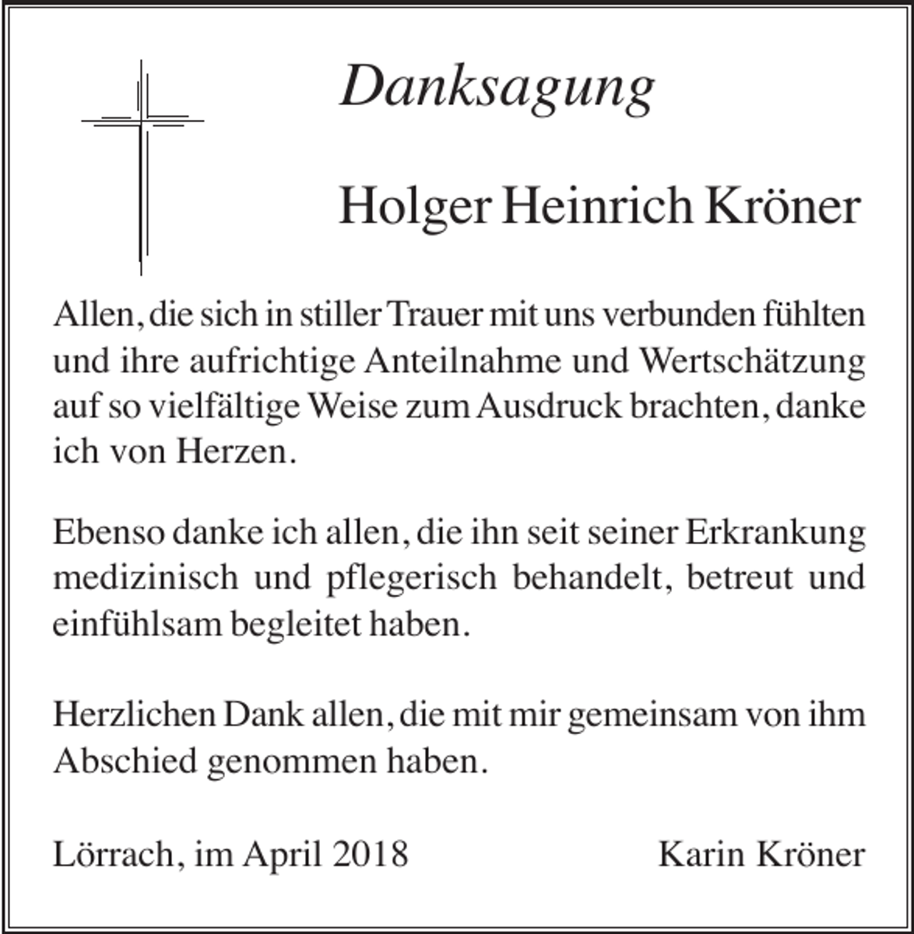 <p>Danksagung<br />Holger Heinrich Kröner<br />Allen, die sich in stiller Trauer mit uns verbunden fühlten<br />und ihre aufrichtige Anteilnahme und Wertschätzung<br />auf so vielfältige Weise zum Ausdruck brachten, danke<br />ich von Herzen.<br />Ebenso danke ich allen, die ihn seit seiner Erkrankung<br />medizinisch und pflegerisch behandelt, betreut und<br />einfühlsam begleitet haben.<br />Herzlichen Dank allen, die mit mir gemeinsam von ihm<br />Abschied genommen haben.<br />Lörrach, im April 2018</p><p>Karin Kröner</p>