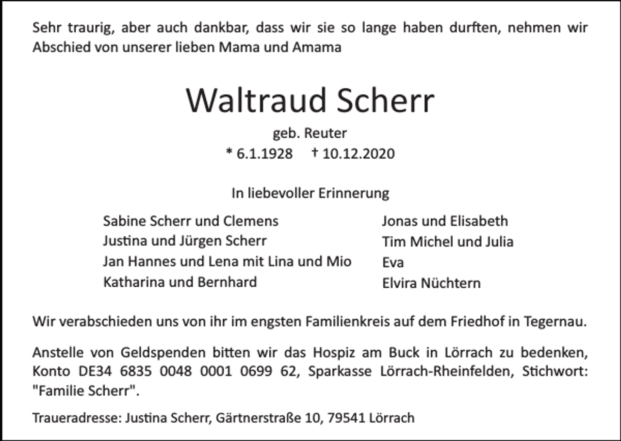 <p>Sehr traurig, aber auch dankbar, dass wir sie so lange haben durften, nehmen wir<br />Abschied von unserer lieben Mama und Amama</p><p>Waltraud Scherr<br />geb. Reuter<br />* 6.1.1928 † 10.12.2020<br />In liebevoller Erinnerung<br />Sabine Scherr und Clemens<br />Justina und Jürgen Scherr<br />Jan Hannes und Lena mit Lina und Mio<br />Katharina und Bernhard</p><p>Jonas und Elisabeth<br />Tim Michel und Julia<br />Eva<br />Elvira Nüchtern</p><p>Wir verabschieden uns von ihr im engsten Familienkreis auf dem Friedhof in Tegernau.<br />Anstelle von Geldspenden bitten wir das Hospiz am Buck in Lörrach zu bedenken,<br />Konto DE34 6835 0048 0001 0699 62, Sparkasse Lörrach­Rheinfelden, Stichwort:<br />"Familie Scherr".<br />Traueradresse: Justina Scherr, Gärtnerstraße 10, 79541 Lörrach</p>