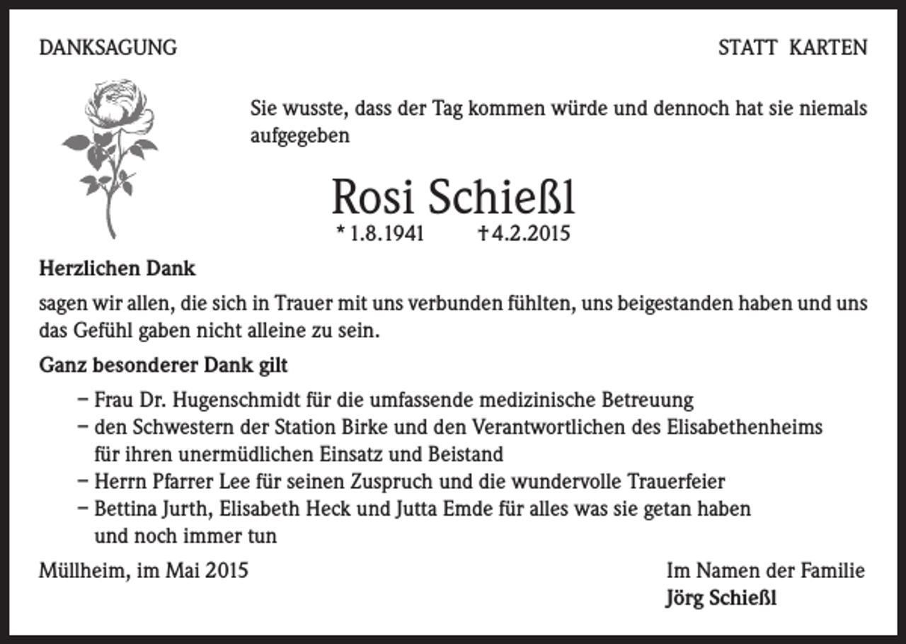 <p>DANKSAGUNG</p><p>STATT KARTEN<br />Sie wusste, dass der Tag kommen würde und dennoch hat sie niemals<br />aufgegeben</p><p>Rosi Schießl<br />* 1.8.1941 † 4.2.2015</p><p>Herzlichen Dank<br />sagen wir allen, die sich in Trauer mit uns verbunden fühlten, uns beigestanden haben und uns<br />das Gefühl gaben nicht alleine zu sein.<br />Ganz besonderer Dank gilt<br />– Frau Dr. Hugenschmidt für die umfassende medizinische Betreuung<br />– den Schwestern der Station Birke und den Verantwortlichen des Elisabethenheims<br />für ihren unermüdlichen Einsatz und Beistand<br />– Herrn Pfarrer Lee für seinen Zuspruch und die wundervolle Trauerfeier<br />– Bettina Jurth, Elisabeth Heck und Jutta Emde für alles was sie getan haben<br />und noch immer tun<br />Müllheim, im Mai 2015 Im Namen der Familie<br />Jörg Schießl</p>