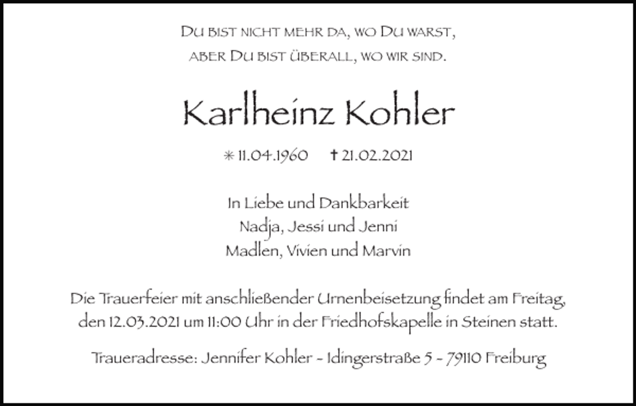 <p>DU BIST NICHT MEHR DA, WO DU WARST,<br />ABER DU BIST ÜBERALL, WO WIR SIND.</p><p>Karlheinz Kohler<br />✳ 11.04.1960</p><p>✝ 21.02.2021</p><p>In Liebe und Dankbarkeit<br />Nadja, Jessi und Jenni</p><p>Madlen, Vivien und Marvin<br />Die Trauerfeier mit anschließender Urnenbeisetzung ﬁndet am Freitag,<br />den 12.03.2021 um 11:00 Uhr in der Friedhofskapelle in Steinen statt.<br />Traueradresse: Jennifer Kohler - Idingerstraße 5 - 79110 Freiburg</p>