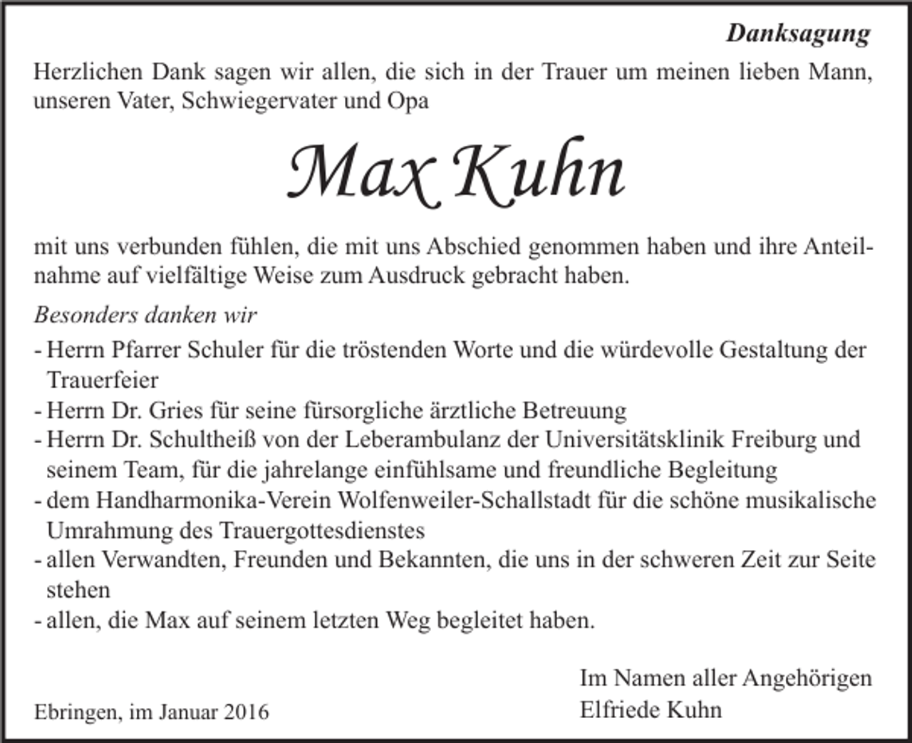 <p>Danksagung<br />Herzlichen Dank sagen wir allen, die sich in der Trauer um meinen lieben Mann,<br />unseren Vater, Schwiegervater und Opa</p><p>Max Kuhn<br />mit uns verbunden fühlen, die mit uns Abschied genommen haben und ihre Anteilnahme auf vielfältige Weise zum Ausdruck gebracht haben.<br />Besonders danken wir<br />- Herrn Pfarrer Schuler für die tröstenden Worte und die würdevolle Gestaltung der<br />Trauerfeier<br />- Herrn Dr. Gries für seine fürsorgliche ärztliche Betreuung<br />- Herrn Dr. Schultheiß von der Leberambulanz der Universitätsklinik Freiburg und<br />seinem Team, für die jahrelange einfühlsame und freundliche Begleitung<br />- dem Handharmonika-Verein Wolfenweiler-Schallstadt für die schöne musikalische<br />Umrahmung des Trauergottesdienstes<br />- allen Verwandten, Freunden und Bekannten, die uns in der schweren Zeit zur Seite<br />stehen<br />- allen, die Max auf seinem letzten Weg begleitet haben.<br />Ebringen, im Januar 2016</p><p>Im Namen aller Angehörigen<br />Elfriede Kuhn</p>