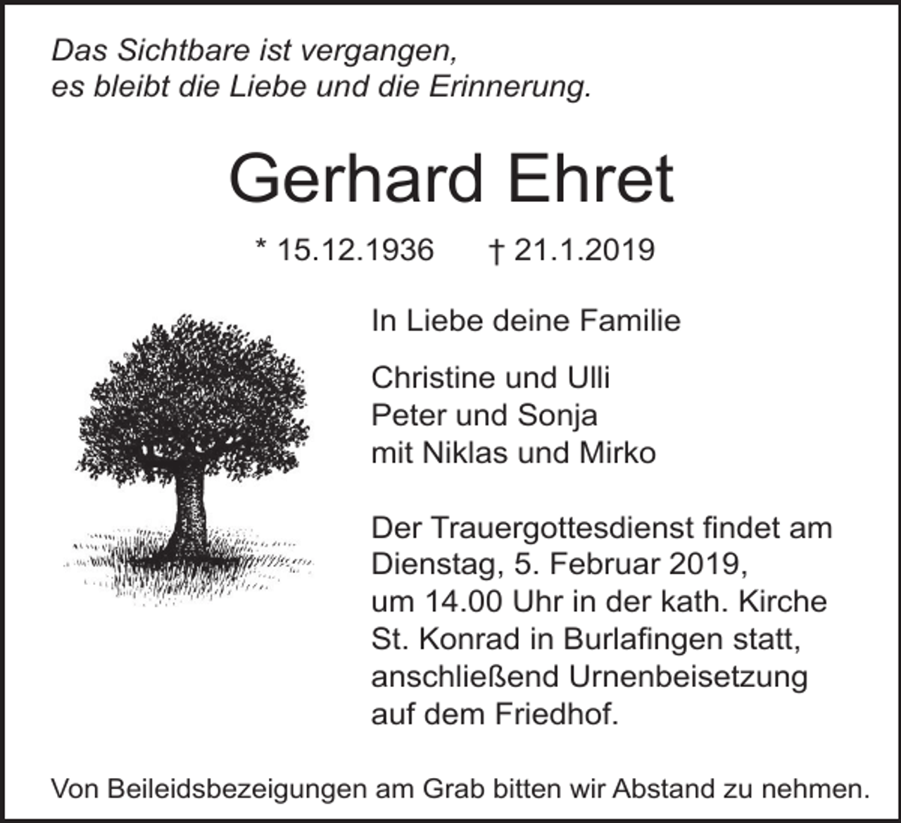 <p>Das Sichtbare ist vergangen,<br />es bleibt die Liebe und die Erinnerung.</p><p>Gerhard Ehret<br />* 15.12.1936</p><p>† 21.1.2019</p><p>In Liebe deine Familie<br />Christine und Ulli<br />Peter und Sonja<br />mit Niklas und Mirko<br />Der Trauergottesdienst findet am<br />Dienstag, 5. Februar 2019,<br />um 14.00 Uhr in der kath. Kirche<br />St. Konrad in Burlafingen statt,<br />anschließend Urnenbeisetzung<br />auf dem Friedhof.<br />Von Beileidsbezeigungen am Grab bitten wir Abstand zu nehmen.</p>