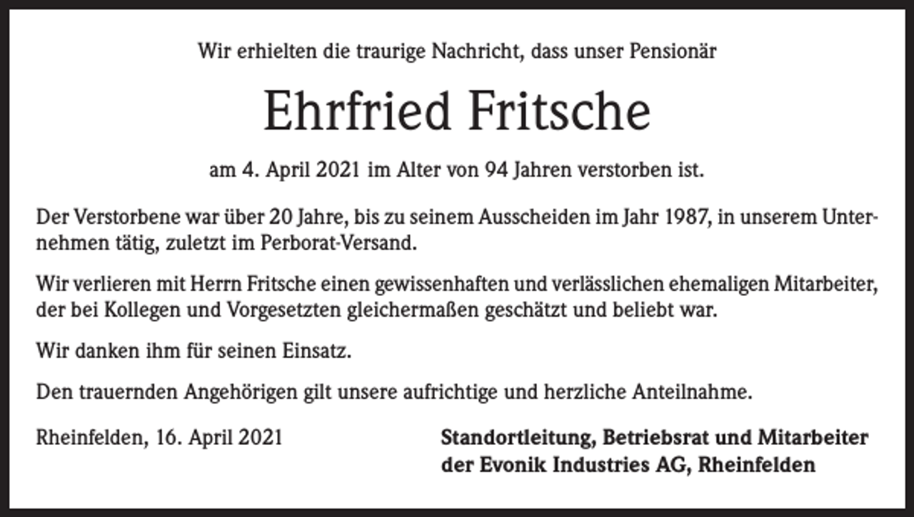<p>Wir erhielten die traurige Nachricht, dass unser Pensionär</p><p>Ehrfried Fritsche<br />am 4. April 2021 im Alter von 94 Jahren verstorben ist.<br />Der Verstorbene war über 20 Jahre, bis zu seinem Ausscheiden im Jahr 1987, in unserem Unternehmen tätig, zuletzt im Perborat-Versand.<br />Wir verlieren mit Herrn Fritsche einen gewissenhaften und verlässlichen ehemaligen Mitarbeiter,<br />der bei Kollegen und Vorgesetzten gleichermaßen geschätzt und beliebt war.<br />Wir danken ihm für seinen Einsatz.<br />Den trauernden Angehörigen gilt unsere aufrichtige und herzliche Anteilnahme.<br />Rheinfelden, 16. April 2021 Standortleitung, Betriebsrat und Mitarbeiter<br />der Evonik Industries AG, Rheinfelden</p>