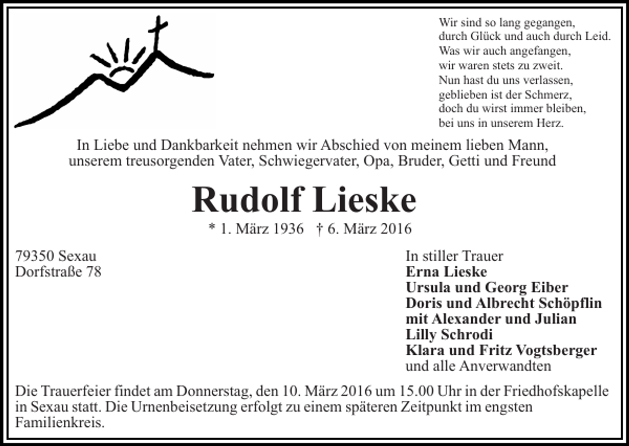 <p>Wir sind so lang gegangen,<br />durch Glück und auch durch Leid.<br />Was wir auch angefangen,<br />wir waren stets zu zweit.<br />Nun hast du uns verlassen,<br />geblieben ist der Schmerz,<br />doch du wirst immer bleiben,<br />bei uns in unserem Herz.</p><p>In Liebe und Dankbarkeit nehmen wir Abschied von meinem lieben Mann,<br />unserem treusorgenden Vater, Schwiegervater, Opa, Bruder, Getti und Freund</p><p>Rudolf Lieske<br />* 1. März 1936 † 6. März 2016</p><p>79350 Sexau<br />Dorfstraße 78</p><p>In stiller Trauer<br />Erna Lieske<br />Ursula und Georg Eiber<br />Doris und Albrecht Schöpflin<br />mit Alexander und Julian<br />Lilly Schrodi<br />Klara und Fritz Vogtsberger<br />und alle Anverwandten</p><p>Die Trauerfeier findet am Donnerstag, den 10. März 2016 um 15.00 Uhr in der Friedhofskapelle<br />in Sexau statt. Die Urnenbeisetzung erfolgt zu einem späteren Zeitpunkt im engsten<br />Familienkreis.</p>