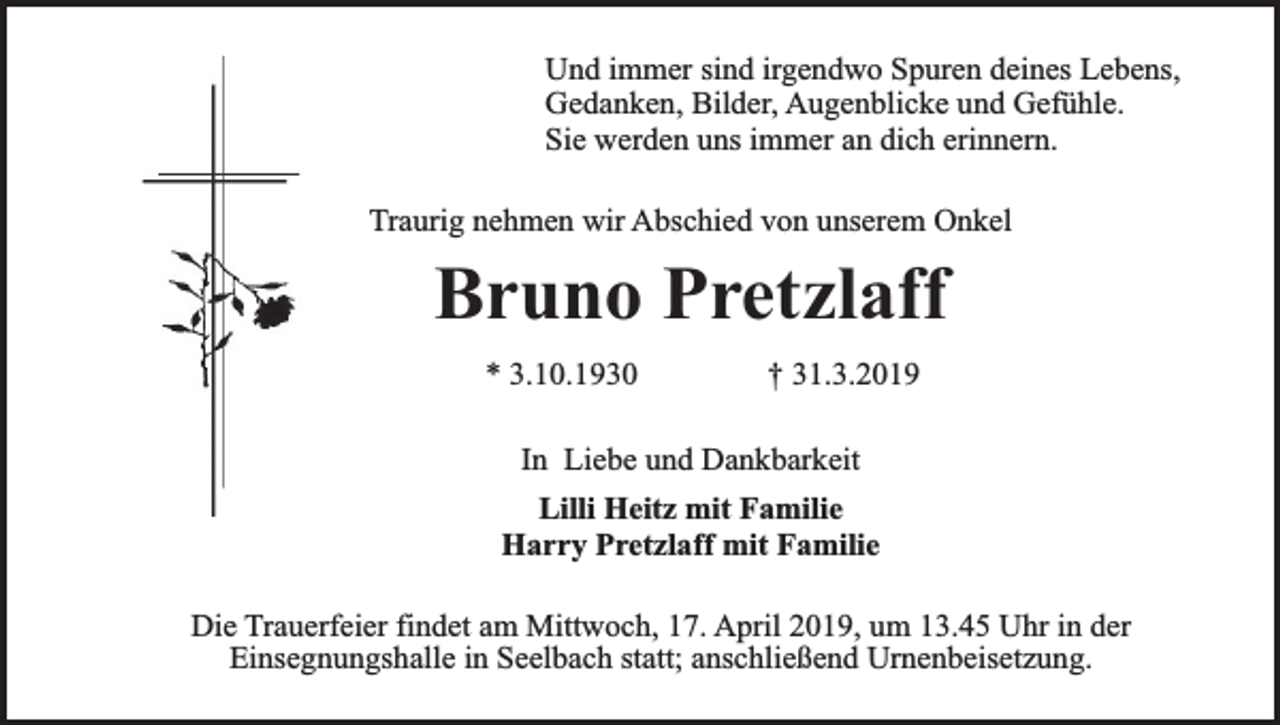<p>Und immer sind irgendwo Spuren deines Lebens,<br />Gedanken, Bilder, Augenblicke und Gefühle.<br />Sie werden uns immer an dich erinnern.<br />Traurig nehmen wir Abschied von unserem Onkel</p><p>Bruno Pretzlaff<br />* 3.10.1930</p><p>† 31.3.2019</p><p>In Liebe und Dankbarkeit<br />Lilli Heitz mit Familie<br />Harry Pretzlaff mit Familie<br />Die Trauerfeier findet am Mittwoch, 17. April 2019, um 13.45 Uhr in der<br />Einsegnungshalle in Seelbach statt; anschließend Urnenbeisetzung.</p>