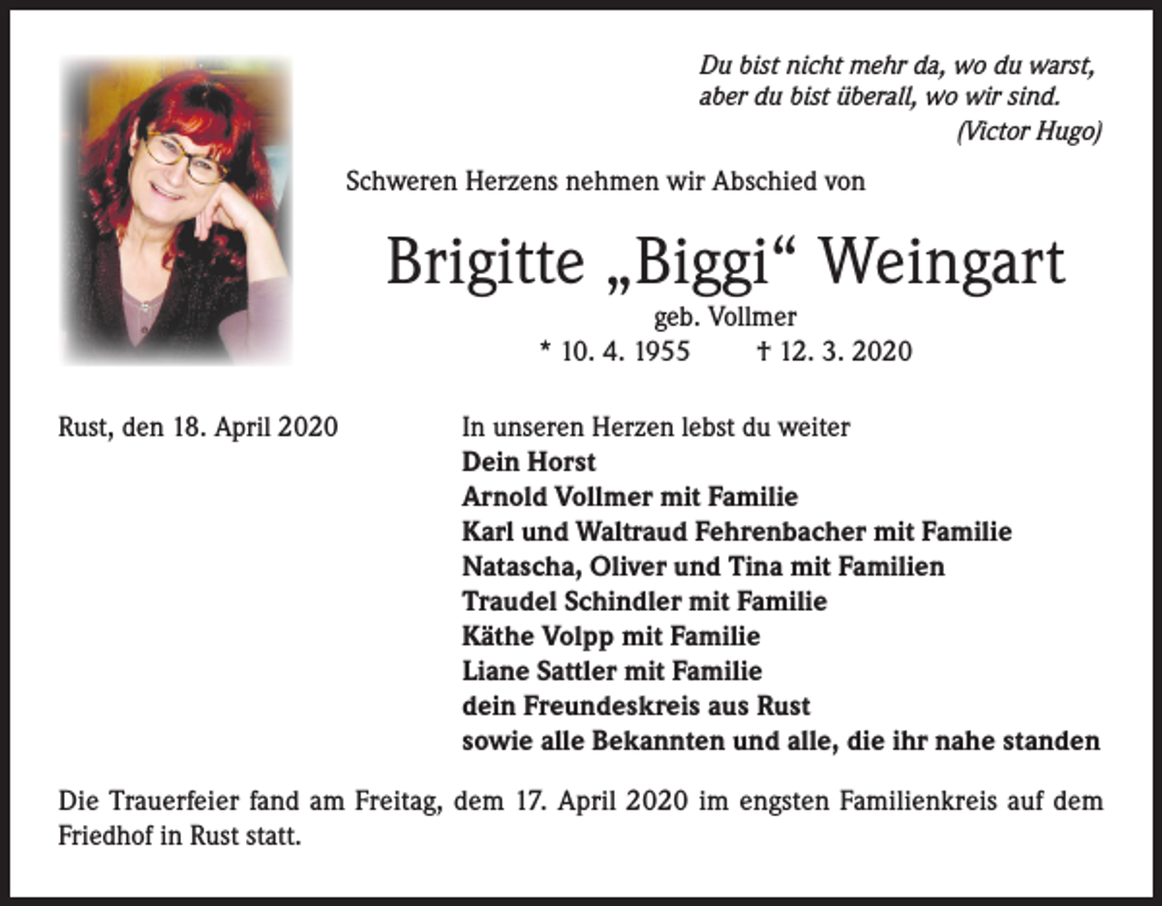<p>Du bist nicht mehr da, wo du warst,<br />aber du bist überall, wo wir sind.</p><p>(Victor Hugo)</p><p>Schweren Herzens nehmen wir Abschied von</p><p>Brigitte „Biggi“ Weingart<br />geb. Vollmer<br />* 10. 4. 1955<br />† 12. 3. 2020</p><p>Rust, den 18. April 2020</p><p>In unseren Herzen lebst du weiter<br />Dein Horst<br />Arnold Vollmer mit Familie<br />Karl und Waltraud Fehrenbacher mit Familie<br />Natascha, Oliver und Tina mit Familien<br />Traudel Schindler mit Familie<br />Käthe Volpp mit Familie<br />Liane Sattler mit Familie<br />dein Freundeskreis aus Rust<br />sowie alle Bekannten und alle, die ihr nahe standen</p><p>Die Trauerfeier fand am Freitag, dem 17. April 2020 im engsten Familienkreis auf dem<br />Friedhof in Rust statt.</p>