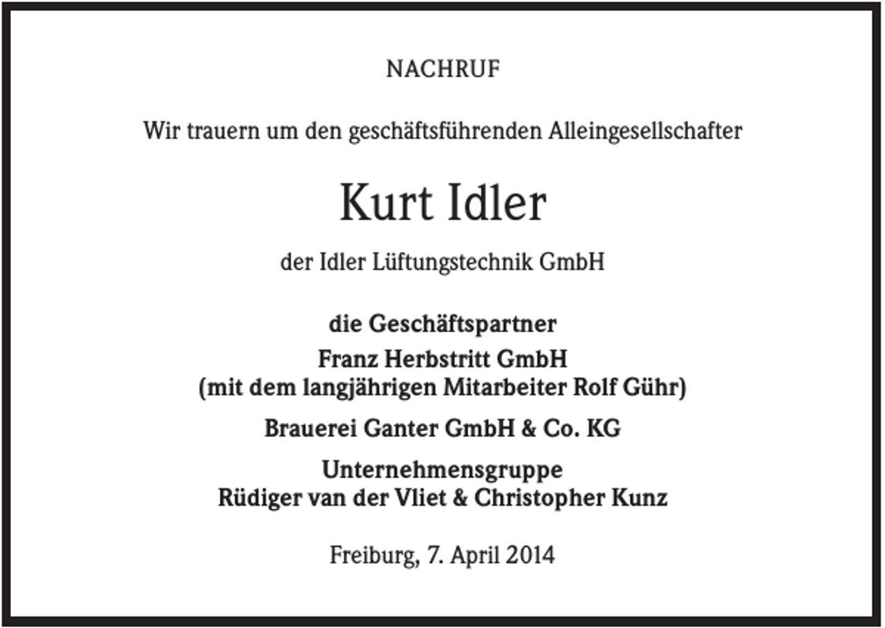 <p>NACHRUF</p><p>Wir trauern um den geschäftsführenden Alleingesellschafter</p><p>Kurt Idler<br />der Idler Lüftungstechnik GmbH<br />die Geschäftspartner<br />Franz Herbstritt GmbH<br />(mit dem langjährigen Mitarbeiter Rolf Gühr)<br />Brauerei Ganter GmbH &amp; Co. KG<br />Unternehmensgruppe<br />Rüdiger van der Vliet &amp; Christopher Kunz<br />Freiburg, 7. April 2014</p>