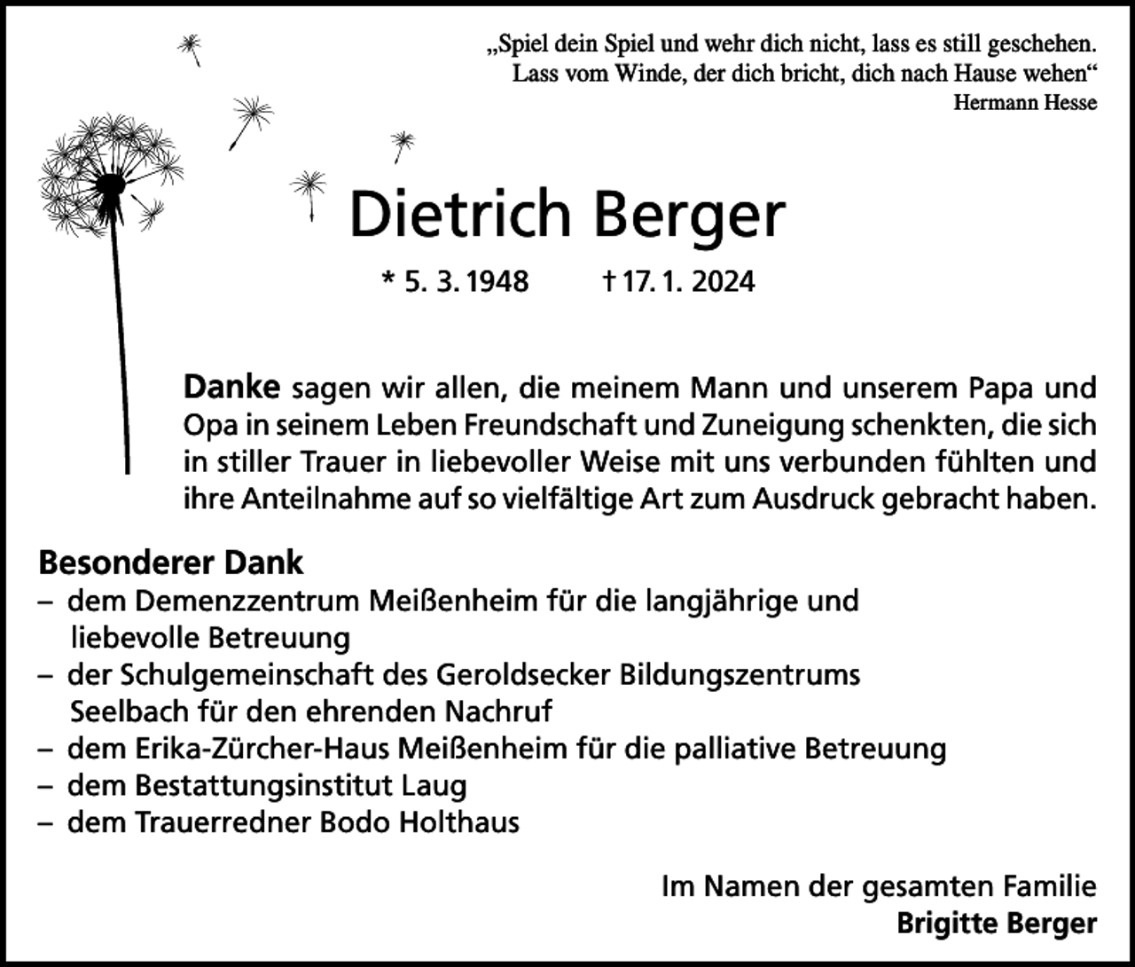 <p>„Spiel dein Spiel und wehr dich nicht, lass es still geschehen.<br />Lass vom Winde, der dich bricht, dich nach Hause wehen“<br />Hermann Hesse</p><p>Dietrich Berger<br />* 5. 3. 1948</p><p>† 17. 1. 2024</p><p>Danke sagen wir allen, die meinem Mann und unserem Papa und<br />Opa in seinem Leben Freundschaft und Zuneigung schenkten, die sich<br />in stiller Trauer in liebevoller Weise mit uns verbunden fühlten und<br />ihre Anteilnahme auf so vielfältige Art zum Ausdruck gebracht haben.</p><p>Besonderer Dank<br />– dem Demenzzentrum Meißenheim für die langjährige und<br />liebevolle Betreuung<br />– der Schulgemeinschaft des Geroldsecker Bildungszentrums<br />Seelbach für den ehrenden Nachruf<br />– dem Erika-Zürcher-Haus Meißenheim für die palliative Betreuung<br />– dem Bestattungsinstitut Laug<br />– dem Trauerredner Bodo Holthaus<br />Im Namen der gesamten Familie<br />Brigitte Berger</p>