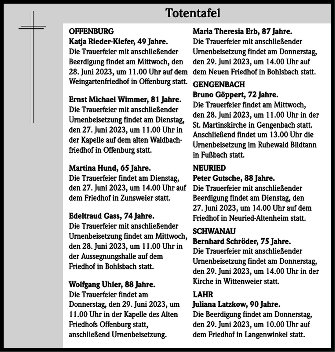 <p>Totentafel Totentafel<br />OFFENBURG<br />Katja Rieder-Kiefer, 49 Jahre.<br />Die Trauerfeier mit anschließender<br />Beerdigung findet am Mittwoch, den<br />28. Juni 2023, um 11.00 Uhr auf dem<br />Weingartenfriedhof in Offenburg statt.</p><p>Maria Theresia Erb, 87 Jahre.<br />Die Trauerfeier mit anschließender<br />Urnenbeisetzung findet am Donnerstag,<br />den 29. Juni 2023, um 14.00 Uhr auf<br />dem Neuen Friedhof in Bohlsbach statt.</p><p>Martina Hund, 65 Jahre.<br />Die Trauerfeier findet am Dienstag,<br />den 27. Juni 2023, um 14.00 Uhr auf<br />dem Friedhof in Zunsweier statt.</p><p>NEURIED<br />Peter Gutsche, 88 Jahre.<br />Die Trauerfeier mit anschließender<br />Beerdigung findet am Dienstag, den<br />27. Juni 2023, um 14.00 Uhr auf dem<br />Friedhof in Neuried-Altenheim statt.</p><p>GENGENBACH<br />Bruno Göppert, 72 Jahre.<br />Ernst Michael Wimmer, 81 Jahre.<br />Die Trauerfeier findet am Mittwoch,<br />Die Trauerfeier mit anschließender<br />den 28. Juni 2023, um 11.00 Uhr in der<br />Urnenbeisetzung findet am Dienstag,<br />St. Martinskirche in Gengenbach statt.<br />den 27. Juni 2023, um 11.00 Uhr in<br />Anschließend findet um 13.00 Uhr die<br />der Kapelle auf dem alten WaldbachUrnenbeisetzung im Ruhewald Bildtann<br />friedhof in Offenburg statt.<br />in Fußbach statt.</p><p>Edeltraud Gass, 74 Jahre.<br />Die Trauerfeier mit anschließender<br />Urnenbeisetzung findet am Mittwoch,<br />den 28. Juni 2023, um 11.00 Uhr in<br />der Aussegnungshalle auf dem<br />Friedhof in Bohlsbach statt.<br />Wolfgang Uhler, 88 Jahre.<br />Die Trauerfeier findet am<br />Donnerstag, den 29. Juni 2023, um<br />11.00 Uhr in der Kapelle des Alten<br />Friedhofs Offenburg statt,<br />anschließend Urnenbeisetzung.</p><p>SCHWANAU<br />Bernhard Schröder, 75 Jahre.<br />Die Trauerfeier mit anschließender<br />Urnenbeisetzung findet am Donnerstag,<br />den 29. Juni 2023, um 14.00 Uhr in der<br />Kirche in Wittenweier statt.<br />LAHR<br />Juliana Latzkow, 90 Jahre.<br />Die Beerdigung findet am Donnerstag,<br />den 29. Juni 2023, um 10.00 Uhr auf<br />dem Friedhof in Langenwinkel statt.</p>