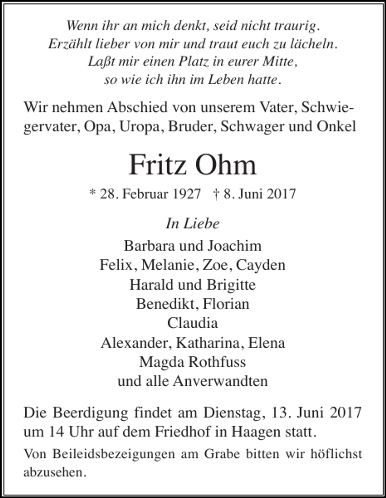 <p>Wenn ihr an mich denkt, seid nicht traurig.<br />Erzählt lieber von mir und traut euch zu lächeln.<br />Laßt mir einen Platz in eurer Mitte,<br />so wie ich ihn im Leben hatte.</p><p>Wir nehmen Abschied von unserem Vater, Schwiegervater, Opa, Uropa, Bruder, Schwager und Onkel</p><p>Fritz Ohm<br />* 28. Februar 1927 † 8. Juni 2017</p><p>In Liebe<br />Barbara und Joachim<br />Felix, Melanie, Zoe, Cayden<br />Harald und Brigitte<br />Benedikt, Florian<br />Claudia<br />Alexander, Katharina, Elena<br />Magda Rothfuss<br />und alle Anverwandten<br />Die Beerdigung findet am Dienstag, 13. Juni 2017<br />um 14 Uhr auf dem Friedhof in Haagen statt.<br />Von Beileidsbezeigungen am Grabe bitten wir höflichst<br />abzusehen.</p>