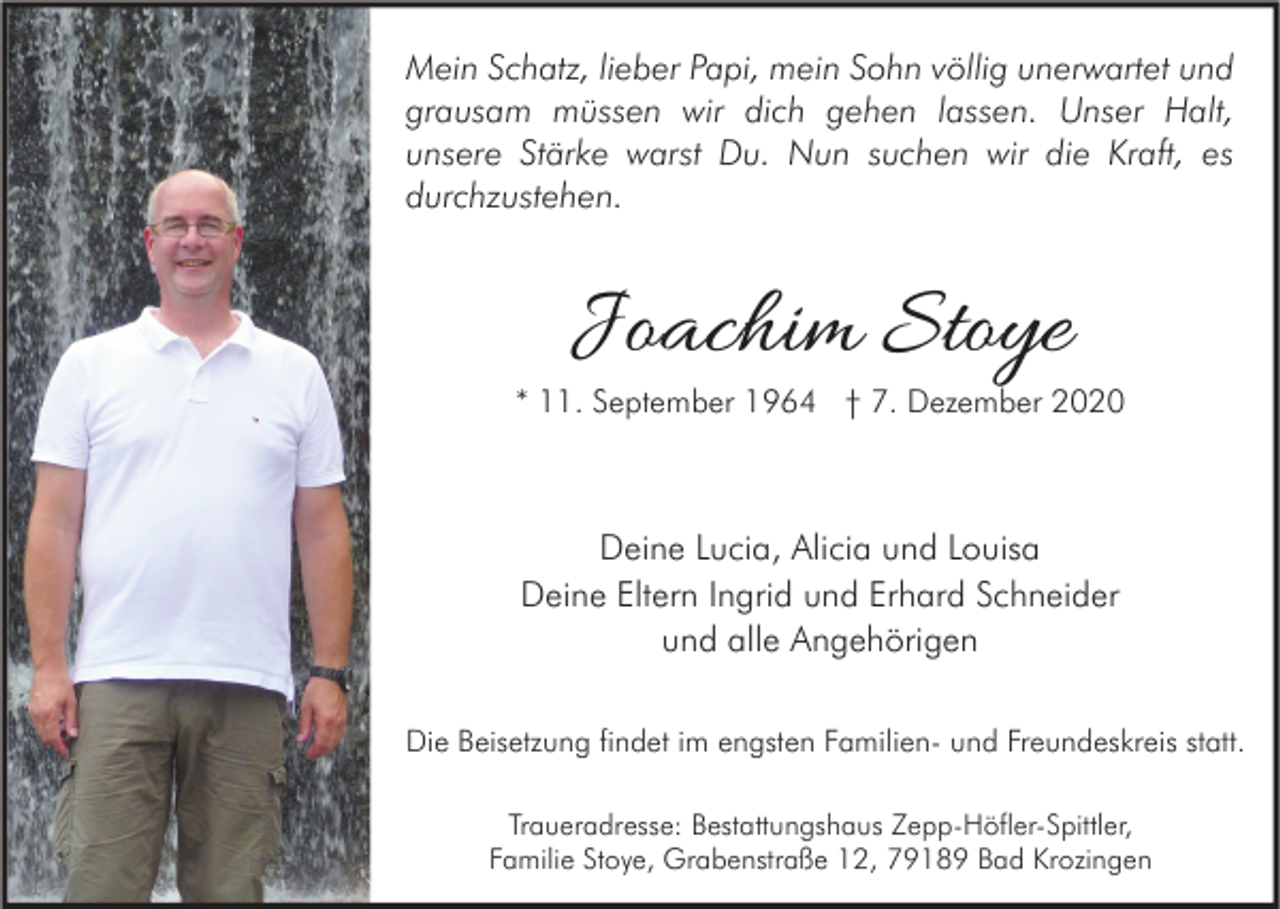<p>Mein Schatz, lieber Papi, mein Sohn völlig unerwartet und<br />grausam müssen wir dich gehen lassen. Unser Halt,<br />unsere Stärke warst Du. Nun suchen wir die Kraft, es<br />durchzustehen.</p><p>Joachim Stoye</p><p>* 11. September 1964 † 7. Dezember 2020</p><p>Deine Lucia, Alicia und Louisa<br />Deine Eltern Ingrid und Erhard Schneider<br />und alle Angehörigen<br />Die Beisetzung findet im engsten Familien- und Freundeskreis statt.<br />Traueradresse: Bestattungshaus Zepp-Höfler-Spittler,<br />Familie Stoye, Grabenstraße 12, 79189 Bad Krozingen</p>