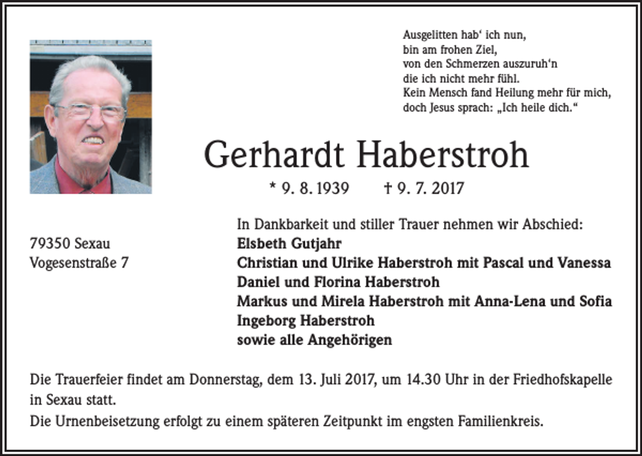 <p>Ausgelitten hab‘ ich nun,<br />bin am frohen Ziel,<br />von den Schmerzen auszuruh‘n<br />die ich nicht mehr fühl.<br />Kein Mensch fand Heilung mehr für mich,<br />doch Jesus sprach: „Ich heile dich.“</p><p>Gerhardt Haberstroh<br />* 9. 8. 1939 † 9. 7. 2017</p><p>In Dankbarkeit und stiller Trauer nehmen wir Abschied:<br />79350 Sexau<br />Elsbeth Gutjahr<br />Vogesenstraße 7 Christian und Ulrike Haberstroh mit Pascal und Vanessa<br />Daniel und Florina Haberstroh<br />Markus und Mirela Haberstroh mit Anna-Lena und Sofia<br />Ingeborg Haberstroh<br />sowie alle Angehörigen<br />Die Trauerfeier findet am Donnerstag, dem 13. Juli 2017, um 14.30 Uhr in der Friedhofskapelle<br />in Sexau statt.<br />Die Urnenbeisetzung erfolgt zu einem späteren Zeitpunkt im engsten Familienkreis.</p>