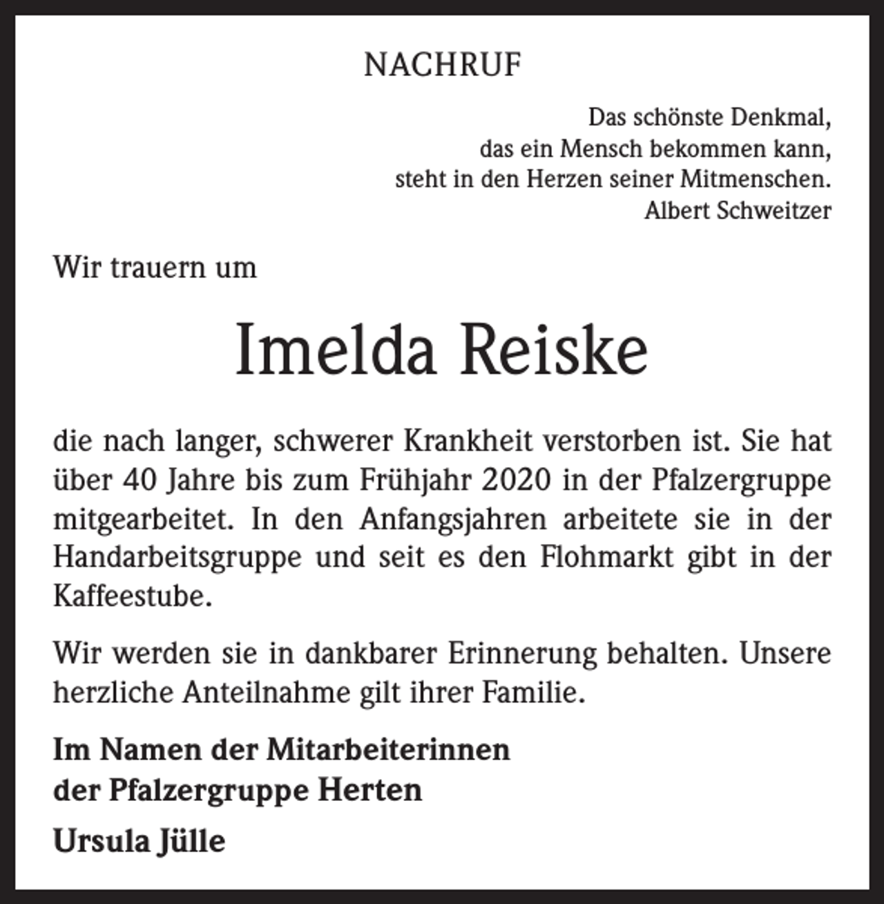 <p>NACHRUF<br />Das schönste Denkmal,<br />das ein Mensch bekommen kann,<br />steht in den Herzen seiner Mitmenschen.<br />Albert Schweitzer</p><p>Wir trauern um</p><p>Imelda Reiske<br />die nach langer, schwerer Krankheit verstorben ist. Sie hat<br />über 40 Jahre bis zum Frühjahr 2020 in der Pfalzergruppe<br />mitgearbeitet. In den Anfangsjahren arbeitete sie in der<br />Handarbeitsgruppe und seit es den Flohmarkt gibt in der<br />Kaffeestube.<br />Wir werden sie in dankbarer Erinnerung behalten. Unsere<br />herzliche Anteilnahme gilt ihrer Familie.<br />Im Namen der Mitarbeiterinnen<br />der Pfalzergruppe Herten</p><p>Ursula Jülle</p>