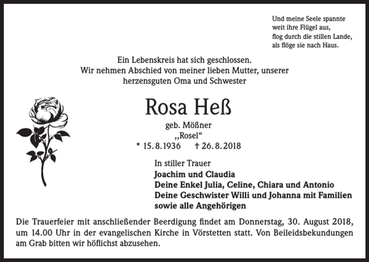 <p>Und meine Seele spannte<br />weit ihre Flügel aus,<br />flog durch die stillen Lande,<br />als flöge sie nach Haus.</p><p>Ein Lebenskreis hat sich geschlossen.<br />Wir nehmen Abschied von meiner lieben Mutter, unserer<br />herzensguten Oma und Schwester</p><p>Rosa Heß</p><p>geb. Mößner<br />,,Rosel“<br />* 15. 8.1936 † 26. 8. 2018<br />In stiller Trauer<br />Joachim und Claudia<br />Deine Enkel Julia, Celine, Chiara und Antonio<br />Deine Geschwister Willi und Johanna mit Familien<br />sowie alle Angehörigen<br />Die Trauerfeier mit anschließender Beerdigung findet am Donnerstag, 30. August 2018,<br />um 14.00 Uhr in der evangelischen Kirche in Vörstetten statt. Von Beileidsbekundungen<br />am Grab bitten wir höflichst abzusehen.</p>