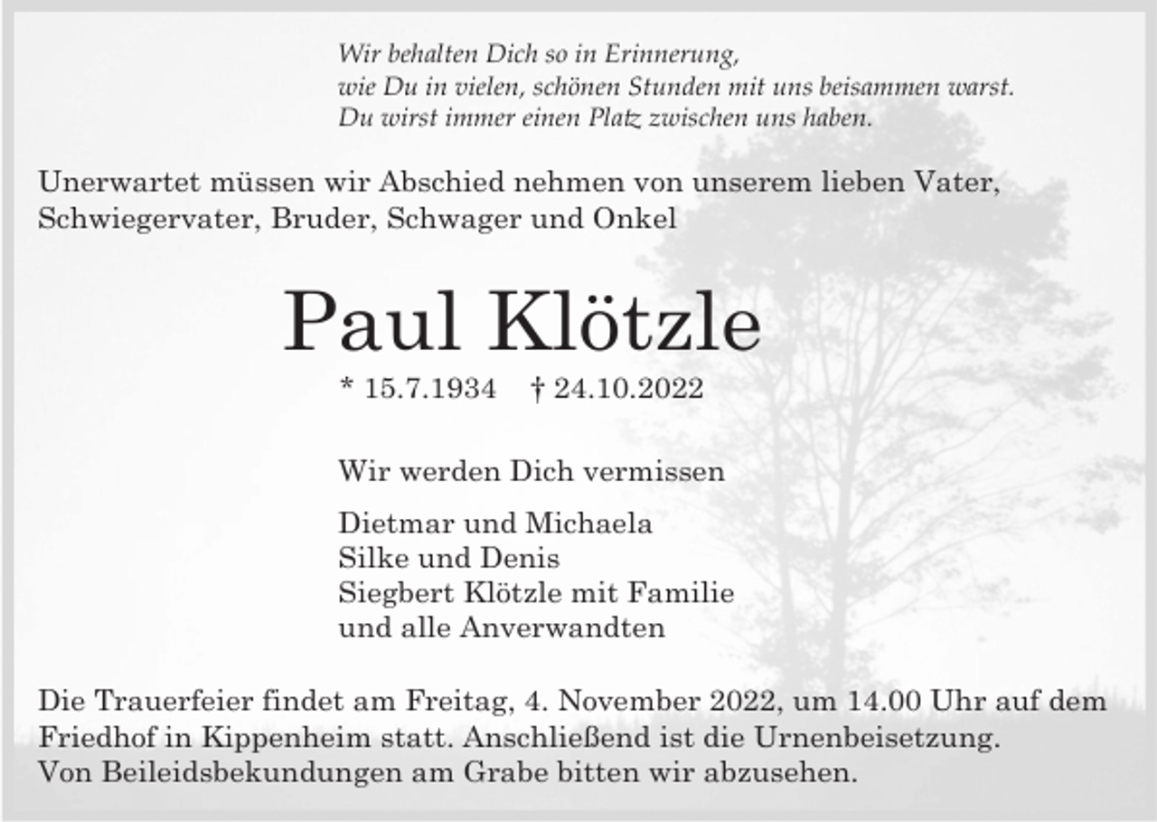 <p>Wir behalten Dich so in Erinnerung,<br />wie Du in vielen, schönen Stunden mit uns beisammen warst.<br />Du wirst immer einen Platz zwischen uns haben.</p><p>Unerwartet müssen wir Abschied nehmen von unserem lieben Vater,<br />Schwiegervater, Bruder, Schwager und Onkel</p><p>Paul Klötzle<br />* 15.7.1934</p><p>† 24.10.2022</p><p>Wir werden Dich vermissen<br />Dietmar und Michaela<br />Silke und Denis<br />Siegbert Klötzle mit Familie<br />und alle Anverwandten<br />Die Trauerfeier findet am Freitag, 4. November 2022, um 14.00 Uhr auf dem<br />Friedhof in Kippenheim statt. Anschließend ist die Urnenbeisetzung.<br />Von Beileidsbekundungen am Grabe bitten wir abzusehen.</p>