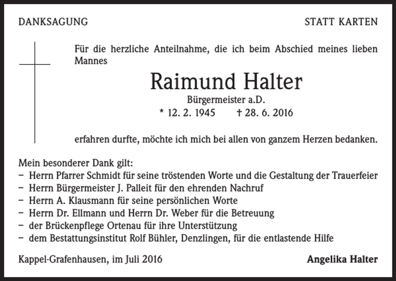 <p>Danksagung</p><p>statt Karten</p><p>Für die herzliche Anteilnahme, die ich beim Abschied meines lieben<br />Mannes</p><p>Raimund Halter<br />Bürgermeister a.D.<br />* 12. 2. 1945 † 28. 6. 2016</p><p>erfahren durfte, möchte ich mich bei allen von ganzem Herzen bedanken.<br />Mein besonderer Dank gilt:<br />– Herrn Pfarrer Schmidt für seine tröstenden Worte und die Gestaltung der Trauerfeier<br />– Herrn Bürgermeister J. Palleit für den ehrenden Nachruf<br />– Herrn A. Klausmann für seine persönlichen Worte<br />– Herrn Dr. Ellmann und Herrn Dr. Weber für die Betreuung<br />– der Brückenpflege Ortenau für ihre Unterstützung<br />– dem Bestattungsinstitut Rolf Bühler, Denzlingen, für die entlastende Hilfe<br />Kappel-Grafenhausen, im Juli 2016</p><p>Angelika Halter</p>