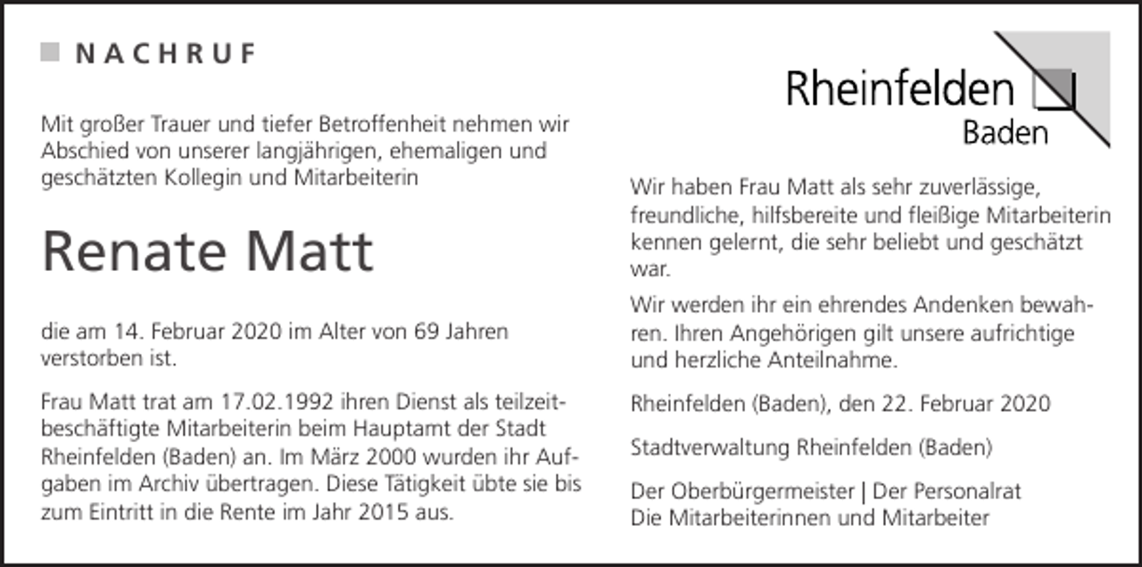 <p>NACHRUF<br />Mit großer Trauer und tiefer Betroffenheit nehmen wir<br />Abschied von unserer langjährigen, ehemaligen und<br />geschätzten Kollegin und Mitarbeiterin</p><p>Renate Matt<br />die am 14. Februar 2020 im Alter von 69 Jahren<br />verstorben ist.<br />Frau Matt trat am 17.02.1992 ihren Dienst als teilzeitbeschäftigte Mitarbeiterin beim Hauptamt der Stadt<br />Rheinfelden (Baden) an. Im März 2000 wurden ihr Aufgaben im Archiv übertragen. Diese Tätigkeit übte sie bis<br />zum Eintritt in die Rente im Jahr 2015 aus.</p><p>Wir haben Frau Matt als sehr zuverlässige,<br />freundliche, hilfsbereite und fleißige Mitarbeiterin<br />kennen gelernt, die sehr beliebt und geschätzt<br />war.<br />Wir werden ihr ein ehrendes Andenken bewahren. Ihren Angehörigen gilt unsere aufrichtige<br />und herzliche Anteilnahme.<br />Rheinfelden (Baden), den 22. Februar 2020<br />Stadtverwaltung Rheinfelden (Baden)<br />Der Oberbürgermeister | Der Personalrat<br />Die Mitarbeiterinnen und Mitarbeiter</p>