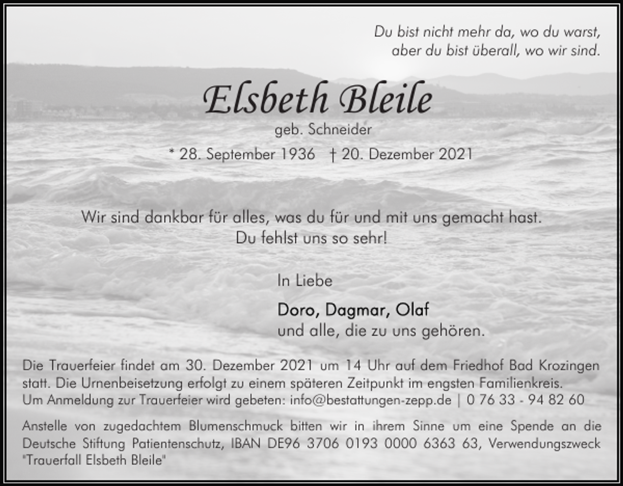 <p>Du bist nicht mehr da, wo du warst,<br />aber du bist überall, wo wir sind.</p><p>Elsbeth Bleile<br />geb. Schneider</p><p>* 28. September 1936 † 20. Dezember 2021</p><p>Wir sind dankbar für alles, was du für und mit uns gemacht hast.<br />Du fehlst uns so sehr!<br />In Liebe<br />und alle, die zu uns gehören.<br />Die Trauerfeier findet am 30. Dezember 2021 um 14 Uhr auf dem Friedhof Bad Krozingen<br />statt. Die Urnenbeisetzung erfolgt zu einem späteren Zeitpunkt im engsten Familienkreis.<br />Um Anmeldung zur Trauerfeier wird gebeten: info@bestattungen-zepp.de | 0 76 33 - 94 82 60</p><p>Anstelle von zugedachtem Blumenschmuck bitten wir in ihrem Sinne um eine Spende an die<br />Deutsche Stiftung Patientenschutz, IBAN DE96 3706 0193 0000 63, Verwendungszweck<br />"Trauerfall Elsbeth Bleile"</p>