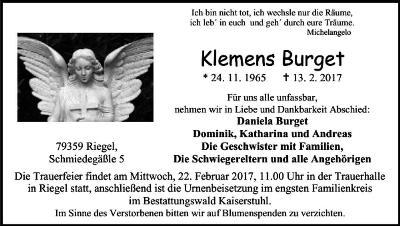 <p>Ich bin nicht tot, ich wechsle nur die Räume,<br />ich leb´ in euch und geh´ durch eure Träume.<br />Michelangelo</p><p>Klemens Burget<br />* 24. 11. 1965</p><p> 13. 2. 2017</p><p>Für uns alle unfassbar,<br />nehmen wir in Liebe und Dankbarkeit Abschied:</p><p>79359 Riegel,<br />Schmiedegäßle 5</p><p>Daniela Burget<br />Dominik, Katharina und Andreas<br />Die Geschwister mit Familien,<br />Die Schwiegereltern und alle Angehörigen</p><p>Die Trauerfeier findet am Mittwoch, 22. Februar 2017, 11.00 Uhr in der Trauerhalle<br />in Riegel statt, anschließend ist die Urnenbeisetzung im engsten Familienkreis<br />im Bestattungswald Kaiserstuhl.<br />Im Sinne des Verstorbenen bitten wir auf Blumenspenden zu verzichten .</p>