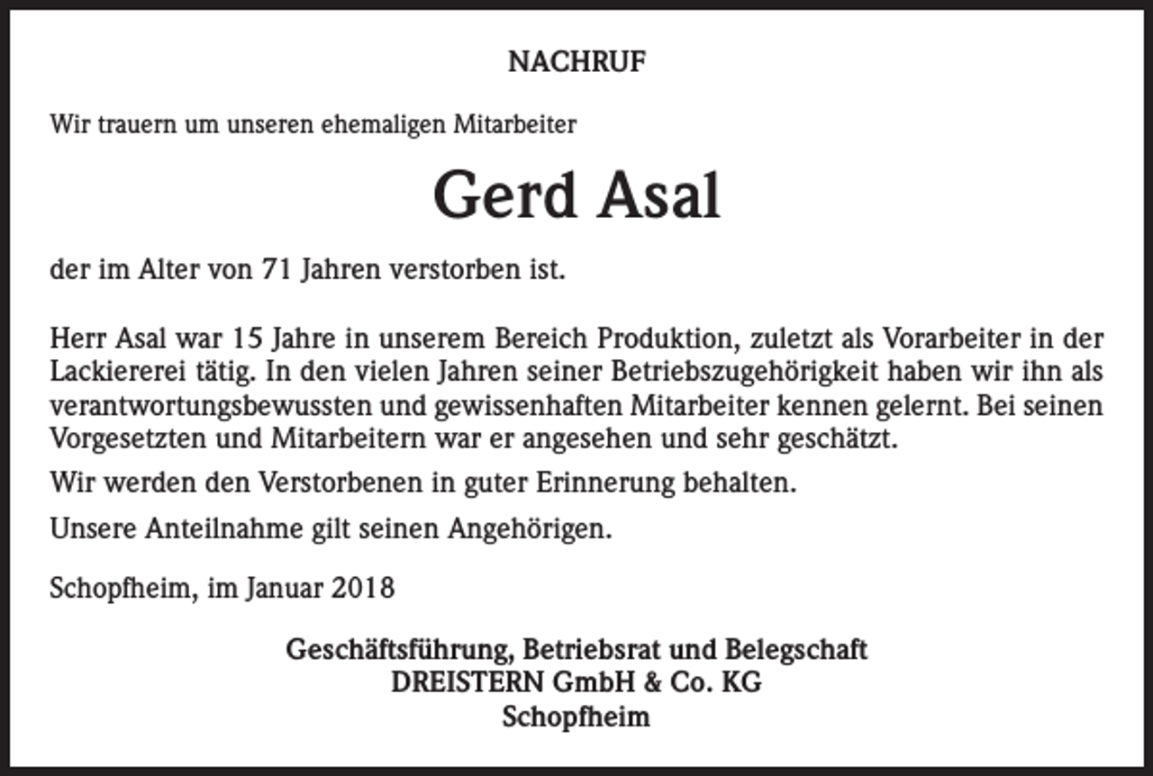 <p>NACHRUF<br />Wir trauern um unseren ehemaligen Mitarbeiter</p><p>Gerd Asal<br />der im Alter von 71 Jahren verstorben ist.<br />Herr Asal war 15 Jahre in unserem Bereich Produktion, zuletzt als Vorarbeiter in der<br />Lackiererei tätig. In den vielen Jahren seiner Betriebszugehörigkeit haben wir ihn als<br />verantwortungsbewussten und gewissenhaften Mitarbeiter kennen gelernt. Bei seinen<br />Vorgesetzten und Mitarbeitern war er angesehen und sehr geschätzt.<br />Wir werden den Verstorbenen in guter Erinnerung behalten.<br />Unsere Anteilnahme gilt seinen Angehörigen.<br />Schopfheim, im Januar 2018<br />Geschäftsführung, Betriebsrat und Belegschaft<br />DREISTERN GmbH &amp; Co. KG<br />Schopfheim</p>
