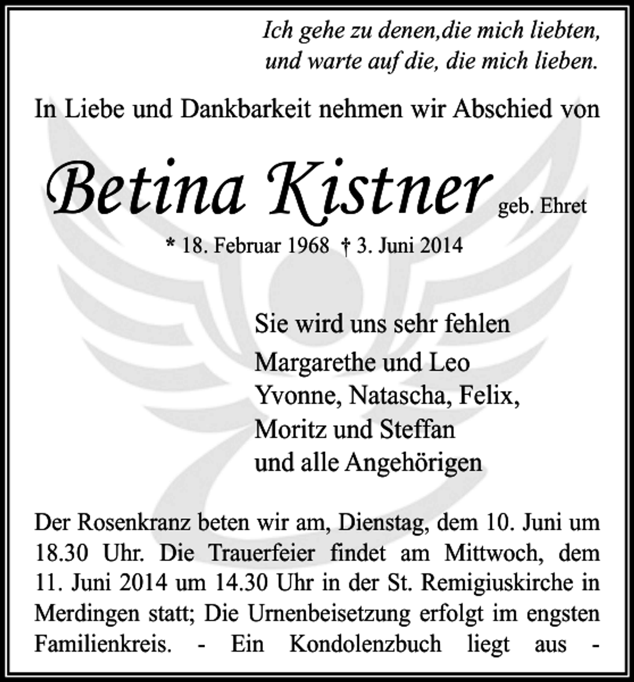 <p>Ich gehe zu denen,die mich liebten,<br />und warte auf die, die mich lieben.</p><p>In Liebe und Dankbarkeit nehmen wir Abschied von</p><p>Betina Kistner</p><p>geb. Ehret</p><p>* 18. Februar 1968 † 3. Juni 2014</p><p>Sie wird uns sehr fehlen<br />Margarethe und Leo<br />Yvonne, Natascha, Felix,<br />Moritz und Steffan<br />und alle Angehörigen<br />Der Rosenkranz beten wir am, Dienstag, dem 10. Juni um<br />18.30 Uhr. Die Trauerfeier findet am Mittwoch, dem<br />11. Juni 2014 um 14.30 Uhr in der St. Remigiuskirche in<br />Merdingen statt; Die Urnenbeisetzung erfolgt im engsten<br />Familienkreis. - Ein Kondolenzbuch liegt aus -</p>