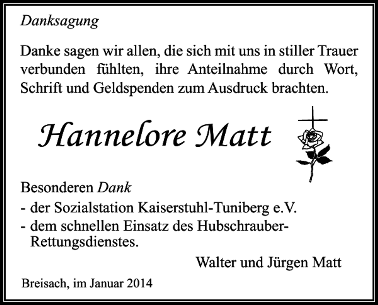 <p>Danksagung<br />Danke sagen wir allen, die sich mit uns in stiller Trauer<br />verbunden fühlten, ihre Anteilnahme durch Wort,<br />Schrift und Geldspenden zum Ausdruck brachten.</p><p>Hannelore Matt<br />Besonderen Dank<br />- der Sozialstation Kaiserstuhl-Tuniberg e.V.<br />- dem schnellen Einsatz des HubschrauberRettungsdienstes.<br />Walter und Jürgen Matt<br />Breisach, im Januar 2014</p>