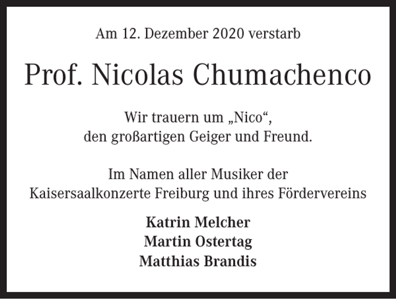 <p>Am 12. Dezember 2020 verstarb</p><p>Prof. Nicolas Chumachenco<br />Wir trauern um „Nico“,<br />den großartigen Geiger und Freund.<br />Im Namen aller Musiker der<br />Kaisersaalkonzerte Freiburg und ihres Fördervereins<br />Katrin Melcher<br />Martin Ostertag<br />Matthias Brandis</p>