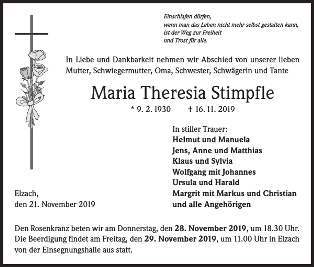 <p>Einschlafen dürfen,<br />wenn man das Leben nicht mehr selbst gestalten kann,<br />ist der Weg zur Freiheit<br />und Trost für alle.</p><p>In Liebe und Dankbarkeit nehmen wir Abschied von unserer lieben<br />Mutter, Schwiegermutter, Oma, Schwester, Schwägerin und Tante</p><p>Maria Theresia Stimpfle<br />* 9. 2. 1930 † 16. 11. 2019</p><p>Elzach,<br />den 21. November 2019</p><p>In stiller Trauer:<br />Helmut und Manuela<br />Jens, Anne und Matthias<br />Klaus und Sylvia<br />Wolfgang mit Johannes<br />Ursula und Harald<br />Margrit mit Markus und Christian<br />und alle Angehörigen</p><p>Den Rosenkranz beten wir am Donnerstag, den 28. November 2019, um 18.30 Uhr.<br />Die Beerdigung findet am Freitag, den 29. November 2019, um 11.00 Uhr in Elzach<br />von der Einsegnungshalle aus statt.</p>