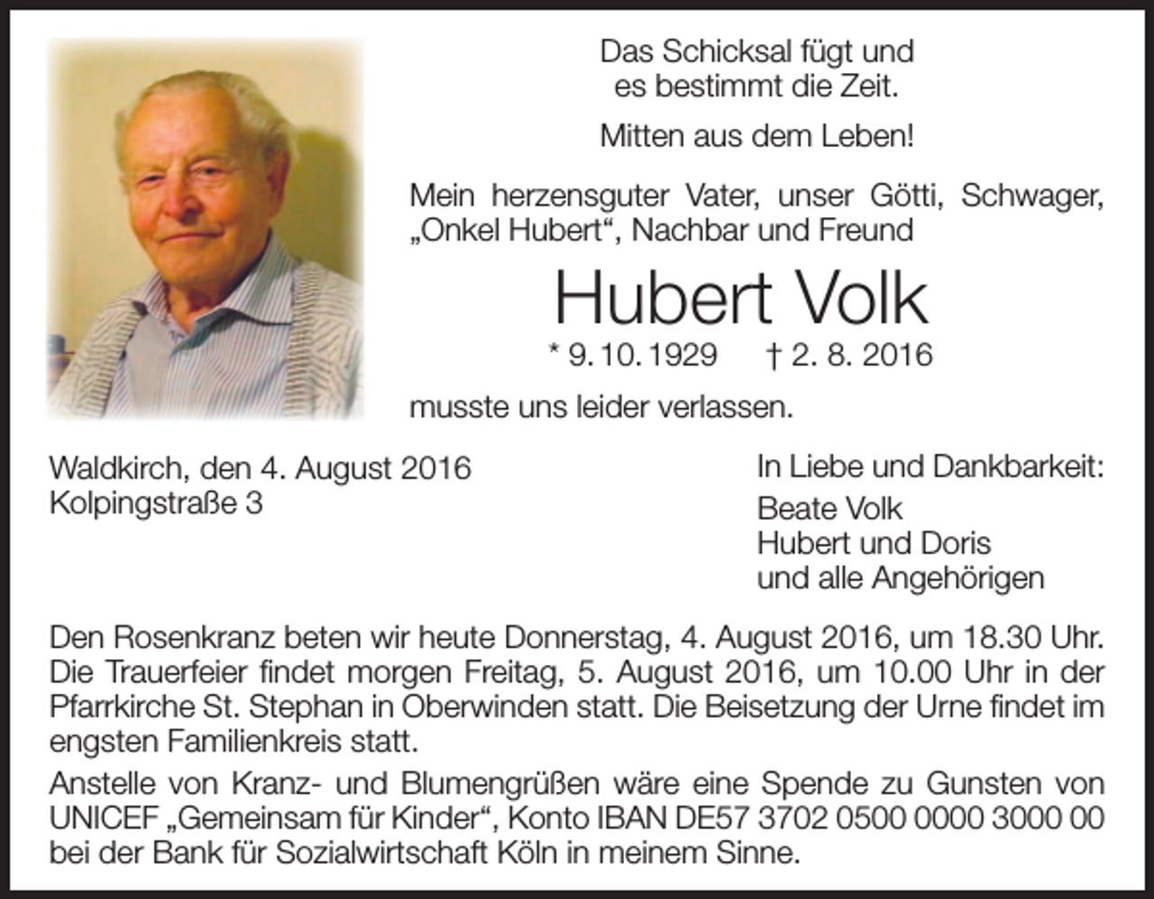 <p>Das Schicksal fügt und<br />es bestimmt die Zeit.<br />Mitten aus dem Leben!<br />Mein herzensguter Vater, unser Götti, Schwager,<br />„Onkel Hubert“, Nachbar und Freund</p><p>Hubert Volk</p><p>* 9. 10. 1929 † 2. 8. 2016<br />musste uns leider verlassen.<br />Waldkirch, den 4. August 2016<br />Kolpingstraße 3</p><p>In Liebe und Dankbarkeit:<br />Beate Volk<br />Hubert und Doris<br />und alle Angehörigen</p><p>Den Rosenkranz beten wir heute Donnerstag, 4. August 2016, um 18.30 Uhr.<br />Die Trauerfeier findet morgen Freitag, 5. August 2016, um 10.00 Uhr in der<br />Pfarrkirche St. Stephan in Oberwinden statt. Die Beisetzung der Urne findet im<br />engsten Familienkreis statt.<br />Anstelle von Kranz- und Blumengrüßen wäre eine Spende zu Gunsten von<br />unicef „Gemeinsam für Kinder“, Konto IBAN DE57 3702 0500 30<br />bei der Bank für Sozialwirtschaft Köln in meinem Sinne.</p>