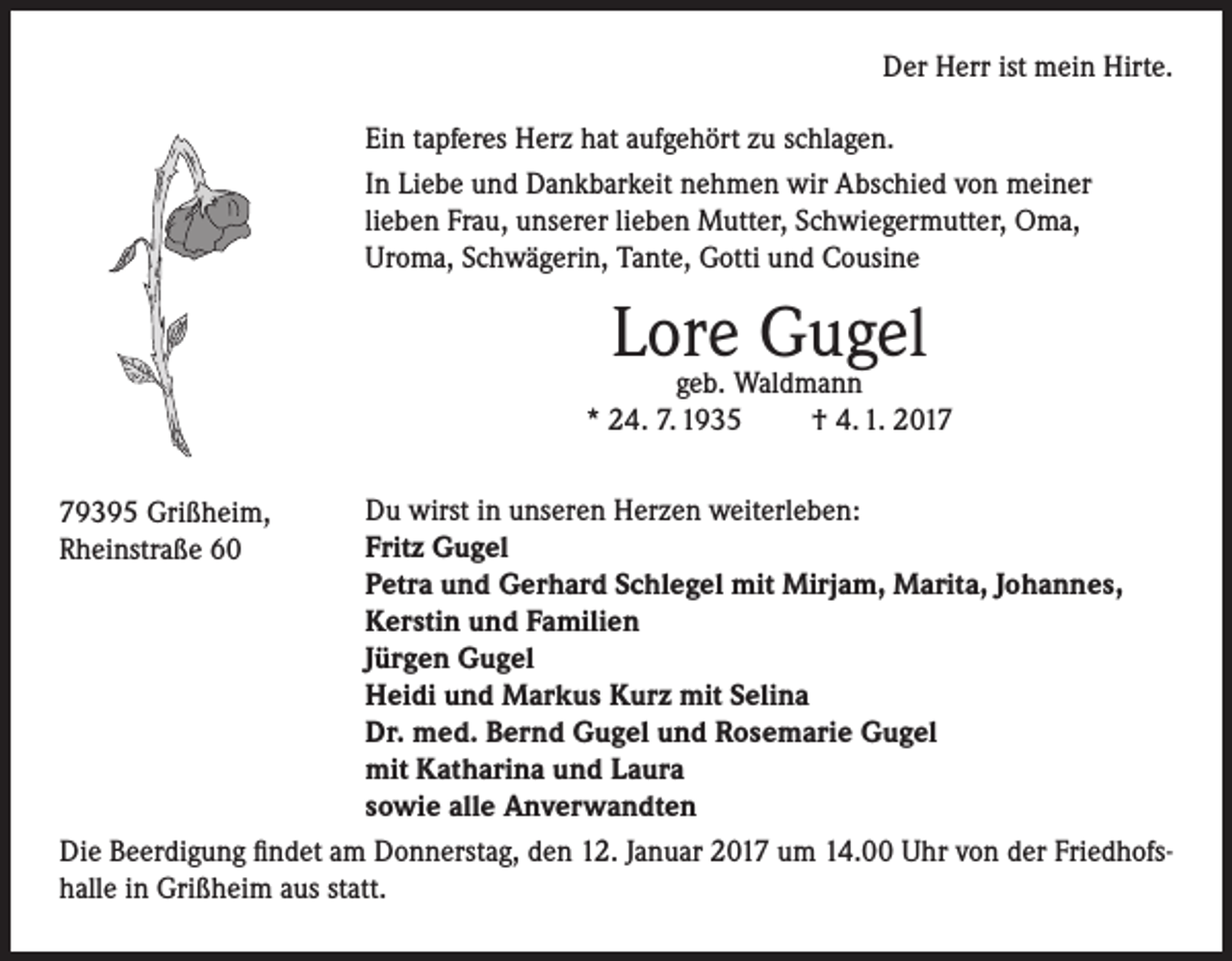 <p>Der Herr ist mein Hirte.<br />Ein tapferes Herz hat aufgehört zu schlagen.<br />In Liebe und Dankbarkeit nehmen wir Abschied von meiner<br />lieben Frau, unserer lieben Mutter, Schwiegermutter, Oma,<br />Uroma, Schwägerin, Tante, Gotti und Cousine</p><p>Lore<br />Gugel<br />geb. Waldmann<br />* 24. 7. 1935</p><p>† 4. 1. 2017</p><p>Du wirst in unseren Herzen weiterleben:<br />Fritz Gugel<br />Petra und Gerhard Schlegel mit Mirjam, Marita, Johannes,<br />Kerstin und Familien<br />Jürgen Gugel<br />Heidi und Markus Kurz mit Selina<br />Dr. med. Bernd Gugel und Rosemarie Gugel<br />mit Katharina und Laura<br />sowie alle Anverwandten<br />Die Beerdigung findet am Donnerstag, den 12. Januar 2017 um 14.00 Uhr von der Friedhofshalle in Grißheim aus statt.</p><p>79395 Grißheim,<br />Rheinstraße 60</p>