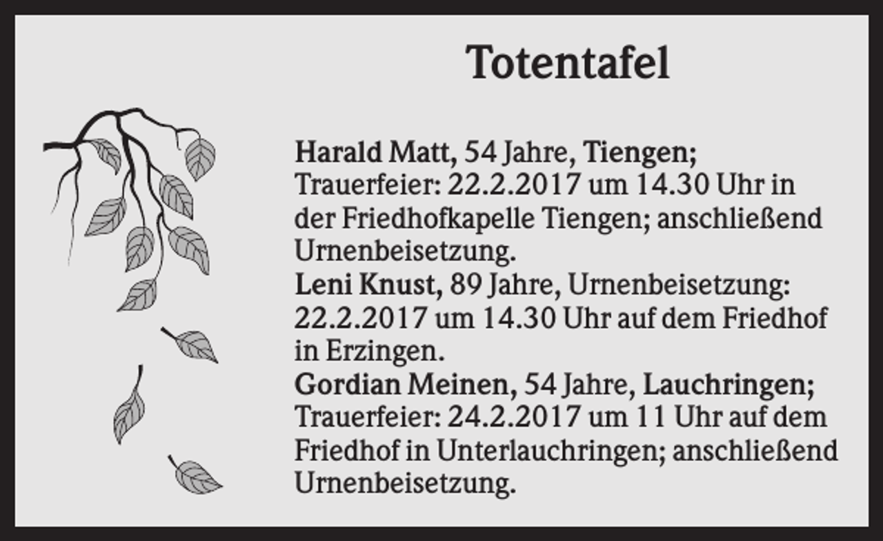 <p>Totentafel<br />Harald Matt, 54 Jahre, Tiengen;<br />Trauerfeier: 22.2.2017 um 14.30 Uhr in<br />der Friedhofkapelle Tiengen; anschließend<br />Urnenbeisetzung.<br />Leni Knust, 89 Jahre, Urnenbeisetzung:<br />22.2.2017 um 14.30 Uhr auf dem Friedhof<br />in Erzingen.<br />Gordian Meinen, 54 Jahre, Lauchringen;<br />Trauerfeier: 24.2.2017 um 11 Uhr auf dem<br />Friedhof in Unterlauchringen; anschließend<br />Urnenbeisetzung.</p>
