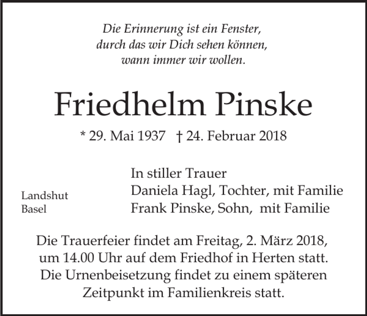 <p>Die<br />n ner u n g ist<br />n FFenster,<br />e nster,<br />Die Eri<br />Erinnerung<br />isteiein<br />d ur c h ddas<br />as wir<br />wir Dich<br />Di c h se<br />he n können,<br />k ö n ne n,<br />durch<br />sehen<br />wir wwollen.<br />wwann<br />a n n i immer<br />m mer wir<br />olle n.</p><p>Fri<br />e d h el m Pinske<br />Pi n s k e<br />Friedhelm<br />* 29.<br />2 9. Mai<br />M ai 1937<br />1 9 3 7 †† 24.<br />2 4. Februar<br />F e br u ar 22</p><p>L a n d s h ut<br />Landshut<br />BBasel<br />a s el</p><p>I n stiller<br />In<br />still er Trauer<br />Tr a u er<br />DDaniela<br />a ni el a Hagl,<br />H a gl, TTochter,<br />o c ht er, mit<br />mit FFamilie<br />a mili e<br />Frank<br />Fr<br />a n k Pinske,<br />Pi n s k e, SSohn,<br />o h n, mit<br />m it Familie<br />F a mili e</p><p>Di e Tr<br />Die<br />Trauerfeier<br />a u erf ei er fifindet<br />n d et aam<br />m FrFreitag,<br />eit a g, 2.2. März<br />M är z 018,<br />018 ,<br />Friedhof<br />uum<br />m 114.00<br />4. Uhr<br />U hr aauf<br />uf ddem<br />e m Fri<br />e d h of iin<br />n Herten<br />H ert e n ststatt.<br />at t.<br />Die<br />Di<br />e Urnenbeisetzung<br />Ur n e n b ei s et z u n g fifindet<br />n d et zzu<br />u eieinem<br />n e m sspäteren<br />p ät er e n<br />ZZeitpunkt<br />eit p u n kt i im<br />m FFamilienkreis<br />a mili e n k r ei s statt.<br />st att.</p>