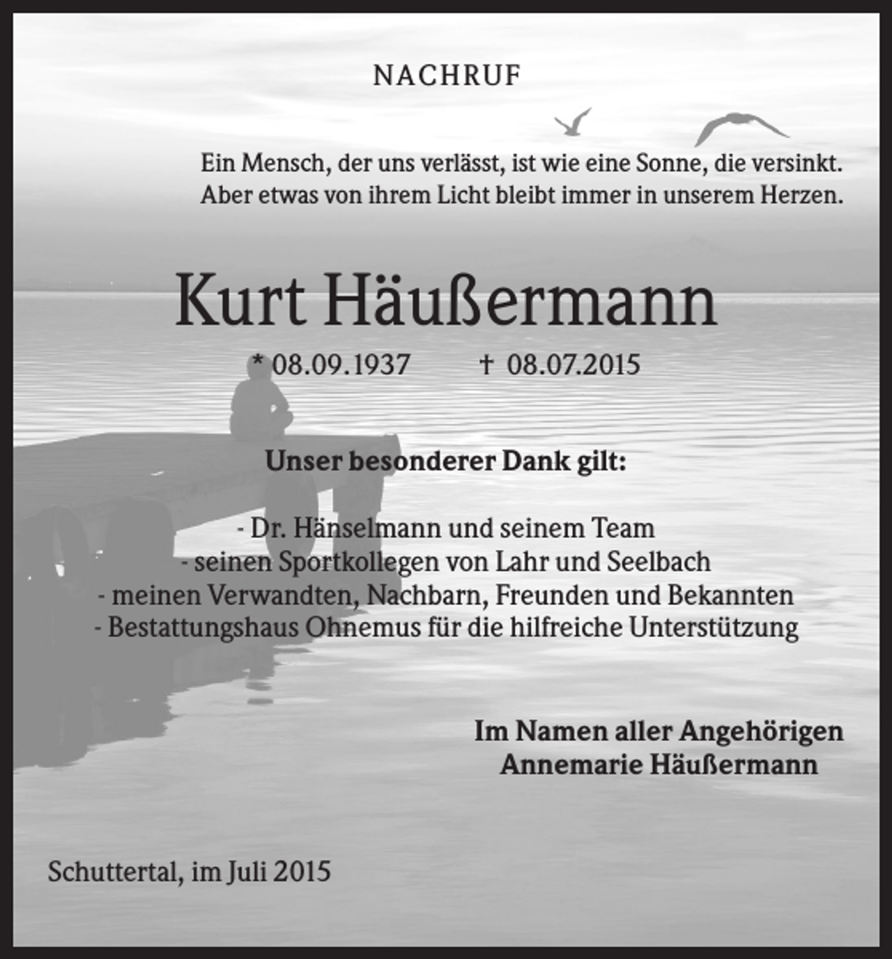 <p>NA CH R U F<br />Ein Mensch, der uns verlässt, ist wie eine Sonne, die versinkt.<br />Aber etwas von ihrem Licht bleibt immer in unserem Herzen.</p><p>Kurt Häußermann<br />* 08.09.1937</p><p>† 08.07.2015</p><p>Unser besonderer Dank gilt:<br />- Dr. Hänselmann und seinem Team<br />- seinen Sportkollegen von Lahr und Seelbach<br />- meinen Verwandten, Nachbarn, Freunden und Bekannten<br />- Bestattungshaus Ohnemus für die hilfreiche Unterstützung</p><p>Im Namen aller Angehörigen<br />Annemarie Häußermann</p><p>Schuttertal, im Juli 2015</p>