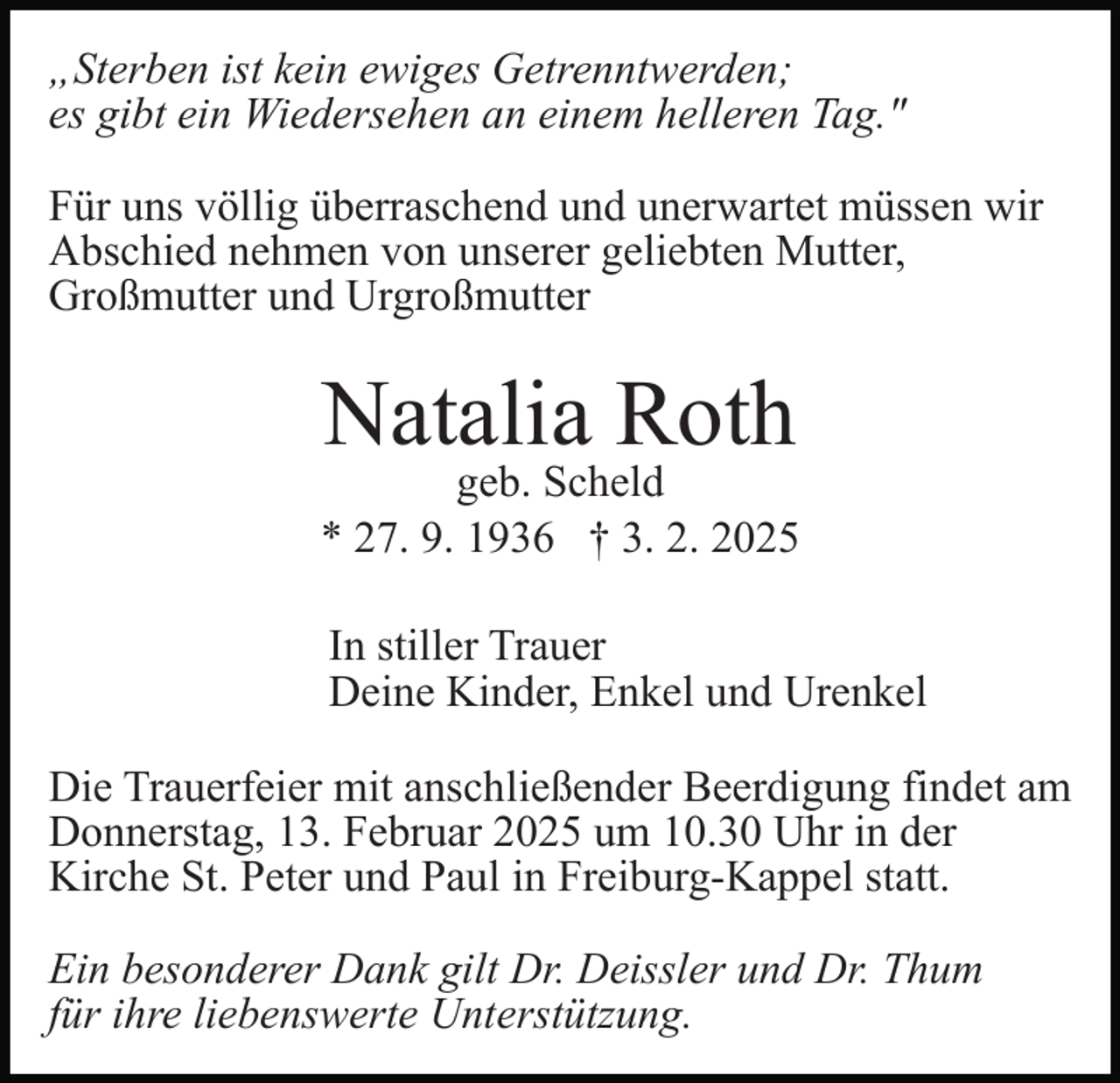 <p>„Sterben ist kein ewiges Getrenntwerden;<br />es gibt ein Wiedersehen an einem helleren Tag."<br />Für uns völlig überraschend und unerwartet müssen wir<br />Abschied nehmen von unserer geliebten Mutter,<br />Großmutter und Urgroßmutter</p><p>Natalia Roth</p><p>geb. Scheld<br />* 27. 9. 1936 † 3. 2. 2025<br />In stiller Trauer<br />Deine Kinder, Enkel und Urenkel<br />Die Trauerfeier mit anschließender Beerdigung findet am<br />Donnerstag, 13. Februar 2025 um 10.30 Uhr in der<br />Kirche St. Peter und Paul in Freiburg-Kappel statt.<br />Ein besonderer Dank gilt Dr. Deissler und Dr. Thum<br />für ihre liebenswerte Unterstützung.</p>