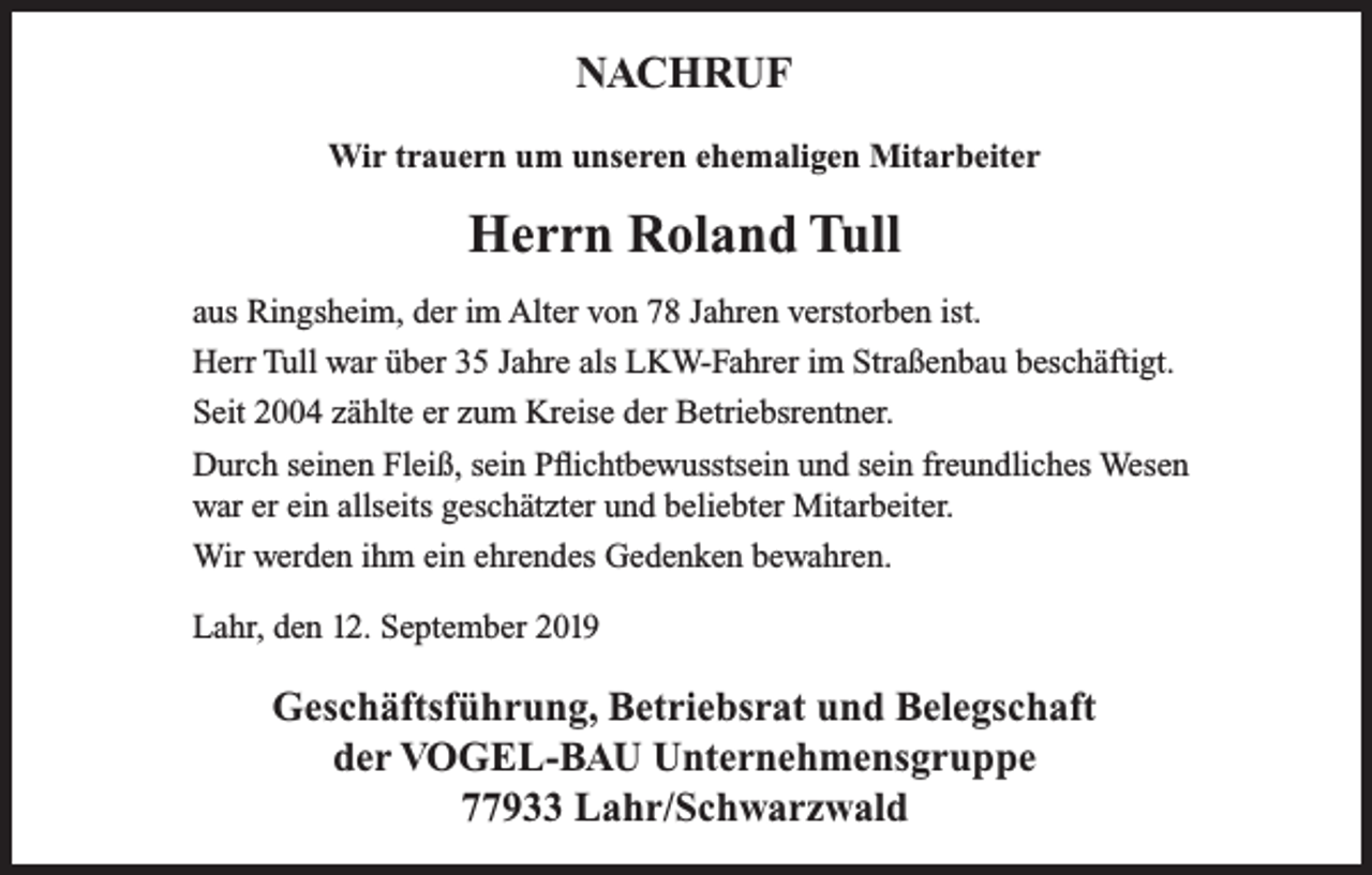 <p>NACHRUF<br />Wir trauern um unseren ehemaligen Mitarbeiter</p><p>Herrn Roland Tull<br />aus Ringsheim, der im Alter von 78 Jahren verstorben ist.<br />Herr Tull war über 35 Jahre als LKW-Fahrer im Straßenbau beschäftigt.<br />Seit 2004 zählte er zum Kreise der Betriebsrentner.<br />Durch seinen Fleiß, sein Pflichtbewusstsein und sein freundliches Wesen<br />war er ein allseits geschätzter und beliebter Mitarbeiter.<br />Wir werden ihm ein ehrendes Gedenken bewahren.<br />Lahr, den 12. September 2019</p><p>Geschäftsführung, Betriebsrat und Belegschaft<br />der VOGEL-BAU Unternehmensgruppe<br />77933 Lahr/Schwarzwald</p>