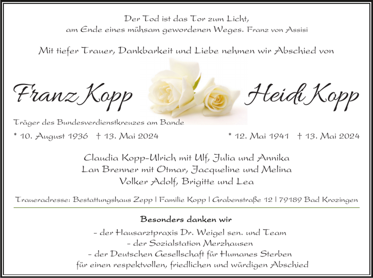 <p>Der Tod ist das Tor zum Licht,<br />am Ende eines mühsam gewordenen Weges. Franz von Assisi</p><p>Mit tiefer Trauer, Dankbarkeit und Liebe nehmen wir Abschied von</p><p>Franz Kopp</p><p>Heidi Kopp</p><p>Träger des Bundesverdienstkreuzes am Bande</p><p>* 10. August 1936 † 13. Mai 2024</p><p>* 12. Mai 1941 † 13. Mai 2024</p><p>Claudia Kopp-Ulrich mit Ulf, Julia und Annika<br />Lan Brenner mit Otmar, Jacqueline und Melina<br />Volker Adolf, Brigitte und Lea<br />Traueradresse: Bestattungshaus Zepp | Familie Kopp | Grabenstraße 12 | 79189 Bad Krozingen</p><p>- der Hausarztpraxis Dr. Weigel sen. und Team<br />- der Sozialstation Merzhausen<br />- der Deutschen Gesellschaft für Humanes Sterben<br />für einen respektvollen, friedlichen und würdigen Abschied</p>
