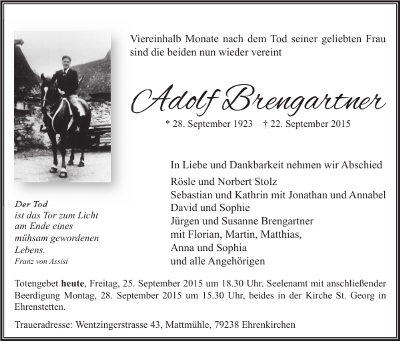 <p>Viereinhalb Monate nach dem Tod seiner geliebten Frau<br />sind die beiden nun wieder vereint</p><p>Adolf Brengartner<br />* 28. September 1923</p><p>Der Tod<br />ist das Tor zum Licht<br />am Ende eines<br />mühsam gewordenen<br />Lebens.<br />Franz von Assisi</p><p>† 22. September 2015</p><p>In Liebe und Dankbarkeit nehmen wir Abschied<br />Rösle und Norbert Stolz<br />Sebastian und Kathrin mit Jonathan und Annabel<br />David und Sophie<br />Jürgen und Susanne Brengartner<br />mit Florian, Martin, Matthias,<br />Anna und Sophia<br />und alle Angehörigen</p><p>Totengebet heute, Freitag, 25. September 2015 um 18.30 Uhr. Seelenamt mit anschließender<br />Beerdigung Montag, 28. September 2015 um 15.30 Uhr, beides in der Kirche St. Georg in<br />Ehrenstetten.</p><p>Traueradresse: Wentzingerstrasse 43, Mattmühle, 79238 Ehrenkirchen</p>