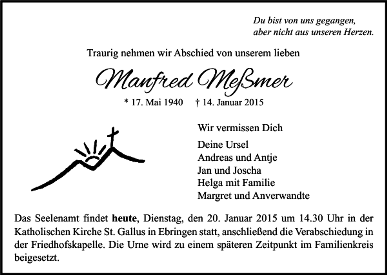 <p>Du bist von uns gegangen,<br />aber nicht aus unseren Herzen.</p><p>Traurig nehmen wir Abschied von unserem lieben</p><p>Manfred Meßmer<br />* 17. Mai 1940</p><p>† 14. Januar 2015</p><p>Wir vermissen Dich<br />Deine Ursel<br />Andreas und Antje<br />Jan und Joscha<br />Helga mit Familie<br />Margret und Anverwandte<br />Das Seelenamt findet heute, Dienstag, den 20. Januar 2015 um 14.30 Uhr in der<br />Katholischen Kirche St. Gallus in Ebringen statt, anschließend die Verabschiedung in<br />der Friedhofskapelle. Die Urne wird zu einem späteren Zeitpunkt im Familienkreis<br />beigesetzt.</p>