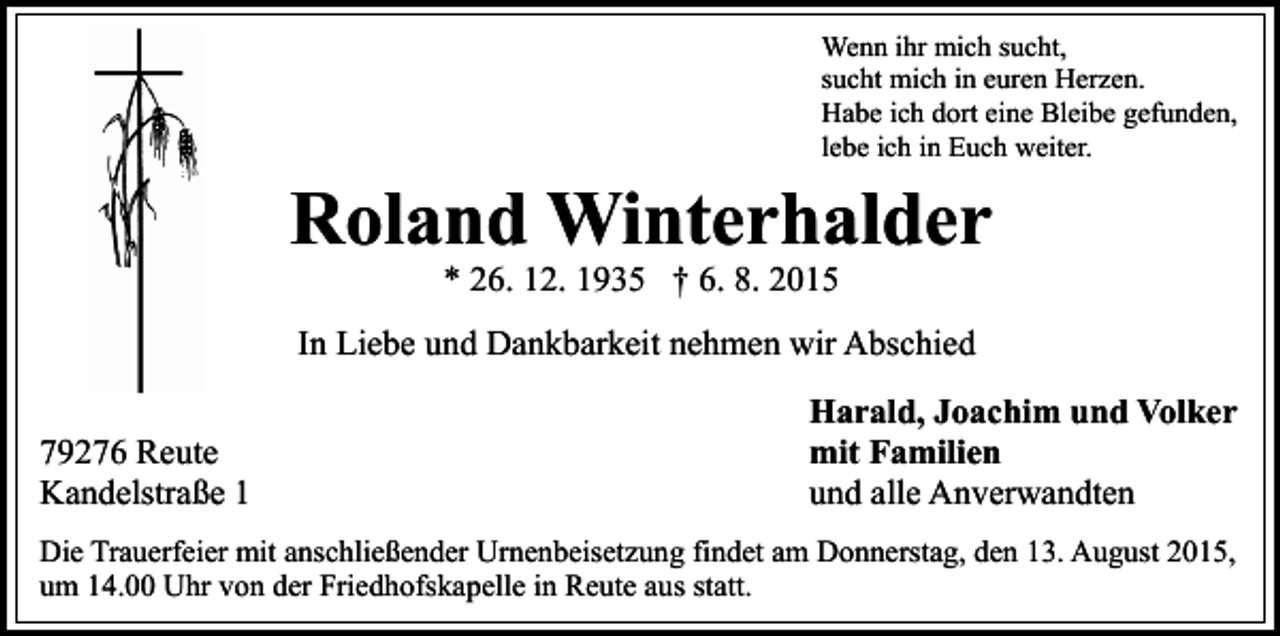 <p>Wenn ihr mich sucht,<br />sucht mich in euren Herzen.<br />Habe ich dort eine Bleibe gefunden,<br />lebe ich in Euch weiter.</p><p>Roland Winterhalder<br />* 26. 12. 1935 † 6. 8. 2015</p><p>In Liebe und Dankbarkeit nehmen wir Abschied<br />79276 Reute<br />Kandelstraße 1</p><p>Harald, Joachim und Volker<br />mit Familien<br />und alle Anverwandten</p><p>Die Trauerfeier mit anschließender Urnenbeisetzung findet am Donnerstag, den 13. August 2015,<br />um 14.00 Uhr von der Friedhofskapelle in Reute aus statt.</p>