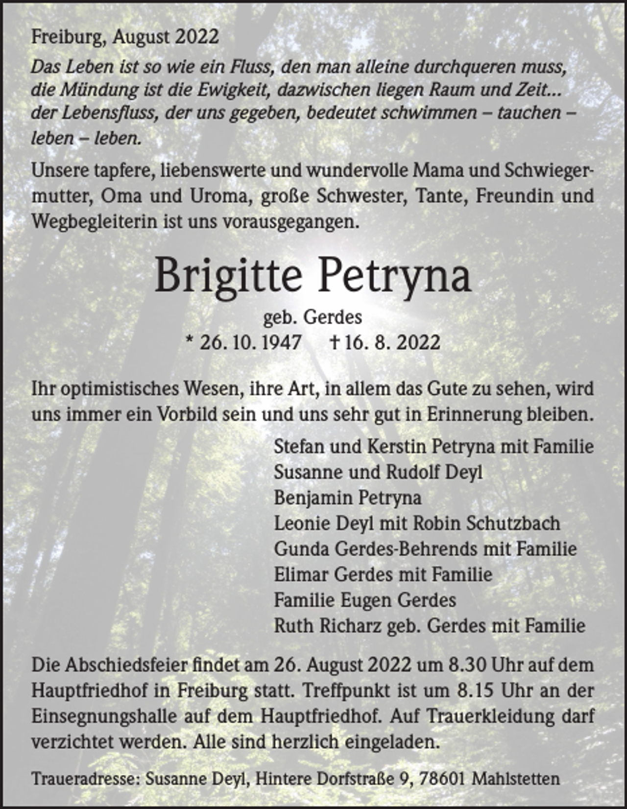 <p>Freiburg, August 2022<br />Das Leben ist so wie ein Fluss, den man alleine durchqueren muss,<br />die Mündung ist die Ewigkeit, dazwischen liegen Raum und Zeit...<br />der Lebensfluss, der uns gegeben, bedeutet schwimmen – tauchen –<br />leben – leben.</p><p>Unsere tapfere, liebenswerte und wundervolle Mama und Schwiegermutter, Oma und Uroma, große Schwester, Tante, Freundin und<br />Wegbegleiterin ist uns vorausgegangen.</p><p>Brigitte Petryna<br />geb. Gerdes<br />* 26. 10. 1947 † 16. 8. 2022<br />Ihr optimistisches Wesen, ihre Art, in allem das Gute zu sehen, wird<br />uns immer ein Vorbild sein und uns sehr gut in Erinnerung bleiben.<br />Stefan und Kerstin Petryna mit Familie<br />Susanne und Rudolf Deyl<br />Benjamin Petryna<br />Leonie Deyl mit Robin Schutzbach<br />Gunda Gerdes-Behrends mit Familie<br />Elimar Gerdes mit Familie<br />Familie Eugen Gerdes<br />Ruth Richarz geb. Gerdes mit Familie<br />Die Abschiedsfeier findet am 26. August 2022 um 8.30 Uhr auf dem<br />Hauptfriedhof in Freiburg statt. Treffpunkt ist um 8.15 Uhr an der<br />Einsegnungshalle auf dem Hauptfriedhof. Auf Trauerkleidung darf<br />verzichtet werden. Alle sind herzlich eingeladen.<br />Traueradresse: Susanne Deyl, Hintere Dorfstraße 9, 78601 Mahlstetten</p>