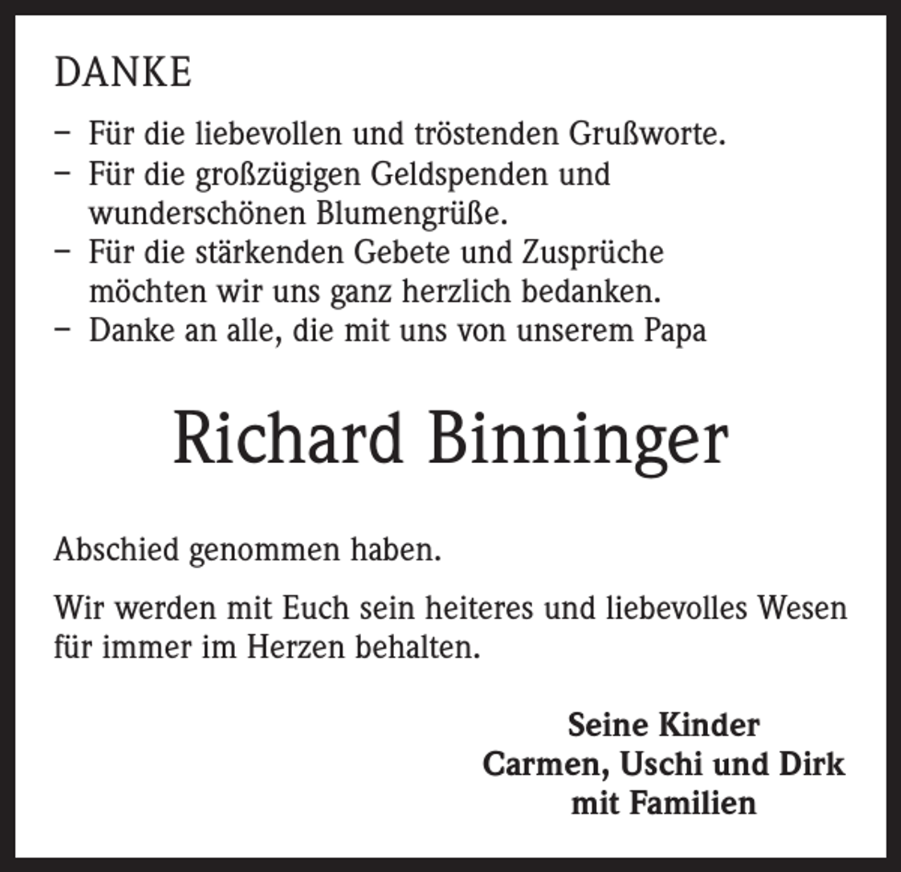 <p>DANKE<br />– Für die liebevollen und tröstenden Grußworte.<br />– Für die großzügigen Geldspenden und<br />wunderschönen Blumengrüße.<br />– Für die stärkenden Gebete und Zusprüche<br />möchten wir uns ganz herzlich bedanken.<br />– Danke an alle, die mit uns von unserem Papa</p><p>Richard Binninger<br />Abschied genommen haben.<br />Wir werden mit Euch sein heiteres und liebevolles Wesen<br />für immer im Herzen behalten.<br />Seine Kinder<br />Carmen, Uschi und Dirk<br />mit Familien</p>