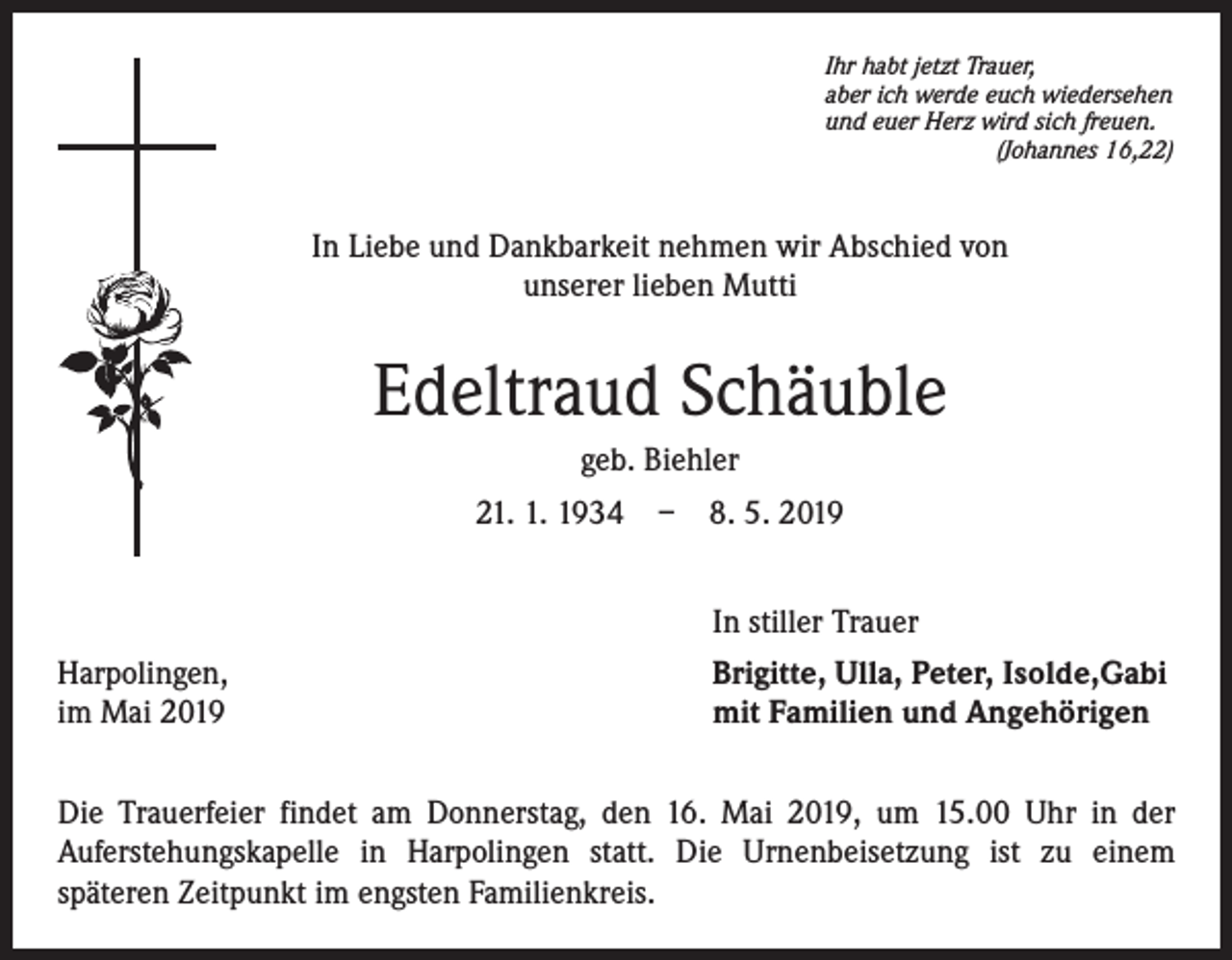 <p>Ihr habt jetzt Trauer,<br />aber ich werde euch wiedersehen<br />und euer Herz wird sich freuen.</p><p>(Johannes 16,22)</p><p>In Liebe und Dankbarkeit nehmen wir Abschied von<br />unserer lieben Mutti</p><p>Edeltraud Schäuble<br />geb. Biehler<br />21. 1. 1934 – 8. 5. 2019<br />In stiller Trauer<br />Harpolingen,<br />im Mai 2019</p><p>Brigitte, Ulla, Peter, Isolde,Gabi<br />mit Familien und Angehörigen</p><p>Die Trauerfeier findet am Donnerstag, den 16. Mai 2019, um 15.00 Uhr in der<br />Auferstehungskapelle in Harpolingen statt. Die Urnenbeisetzung ist zu einem<br />späteren Zeitpunkt im engsten Familienkreis.</p>