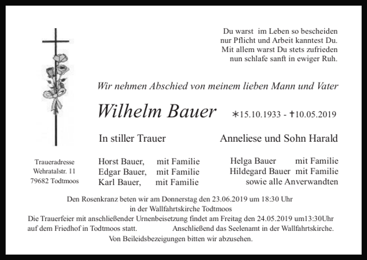 <p>Du warst im Leben so bescheiden<br />nur Pflicht und Arbeit kanntest Du.<br />Mit allem warst Du stets zufrieden<br />nun schlafe sanft in ewiger Ruh.</p><p>Wir nehmen Abschied von meinem lieben Mann und Vater</p><p>Wilhelm Bauer<br />In stiller Trauer<br />Traueradresse<br />Wehratalstr. 11<br />79682 Todtmoos</p><p>Horst Bauer, mit Familie<br />Edgar Bauer, mit Familie<br />Karl Bauer,<br />mit Familie</p><p>15.10.1933 - 10.05.2019</p><p>Anneliese und Sohn Harald<br />Helga Bauer<br />mit Familie<br />Hildegard Bauer mit Familie<br />sowie alle Anverwandten</p><p>Den Rosenkranz beten wir am Donnerstag den 23.06.2019 um 18:30 Uhr<br />in der Wallfahrtskirche Todtmoos<br />Die Trauerfeier mit anschließender Urnenbeisetzung findet am Freitag den 24.05.2019 um13:30Uhr<br />auf dem Friedhof in Todtmoos statt.<br />Anschließend das Seelenamt in der Wallfahrtskirche.<br />Von Beileidsbezeigungen bitten wir abzusehen.</p>
