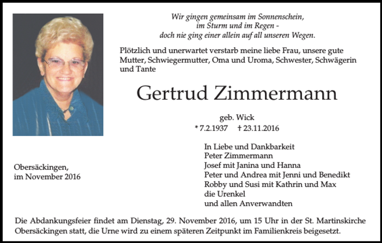 <p>Wir gingen gemeinsam im Sonnenschein,<br />im Sturm und im Regen doch nie ging einer allein auf all unseren Wegen.<br />Plötzlich und unerwartet verstarb meine liebe Frau, unsere gute<br />Mutter, Schwiegermutter, Oma und Uroma, Schwester, Schwägerin<br />und Tante</p><p>Gertrud Zimmermann<br />geb. Wick<br />* 7.2.1937 † 23.11.2016</p><p>Obersäckingen,<br />im November 2016</p><p>In Liebe und Dankbarkeit<br />Peter Zimmermann<br />Josef mit Janina und Hanna<br />Peter und Andrea mit Jenni und Benedikt<br />Robby und Susi mit Kathrin und Max<br />die Urenkel<br />und allen Anverwandten</p><p>Die Abdankungsfeier findet am Dienstag, 29. November 2016, um 15 Uhr in der St. Martinskirche<br />Obersäckingen statt, die Urne wird zu einem späteren Zeitpunkt im Familienkreis beigesetzt.</p>
