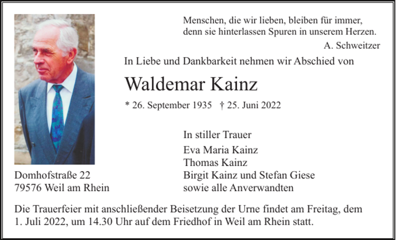 <p>Menschen, die wir lieben, bleiben für immer,<br />denn sie hinterlassen Spuren in unserem Herzen.<br />A. Schweitzer</p><p>In Liebe und Dankbarkeit nehmen wir Abschied von</p><p>Waldemar Kainz<br />* 26. September 1935 † 25. Juni 2022</p><p>Domhofstraße 22<br />79576 Weil am Rhein</p><p>In stiller Trauer<br />Eva Maria Kainz<br />Thomas Kainz<br />Birgit Kainz und Stefan Giese<br />sowie alle Anverwandten</p><p>Die Trauerfeier mit anschließender Beisetzung der Urne findet am Freitag, dem<br />1. Juli 2022, um 14.30 Uhr auf dem Friedhof in Weil am Rhein statt.</p>