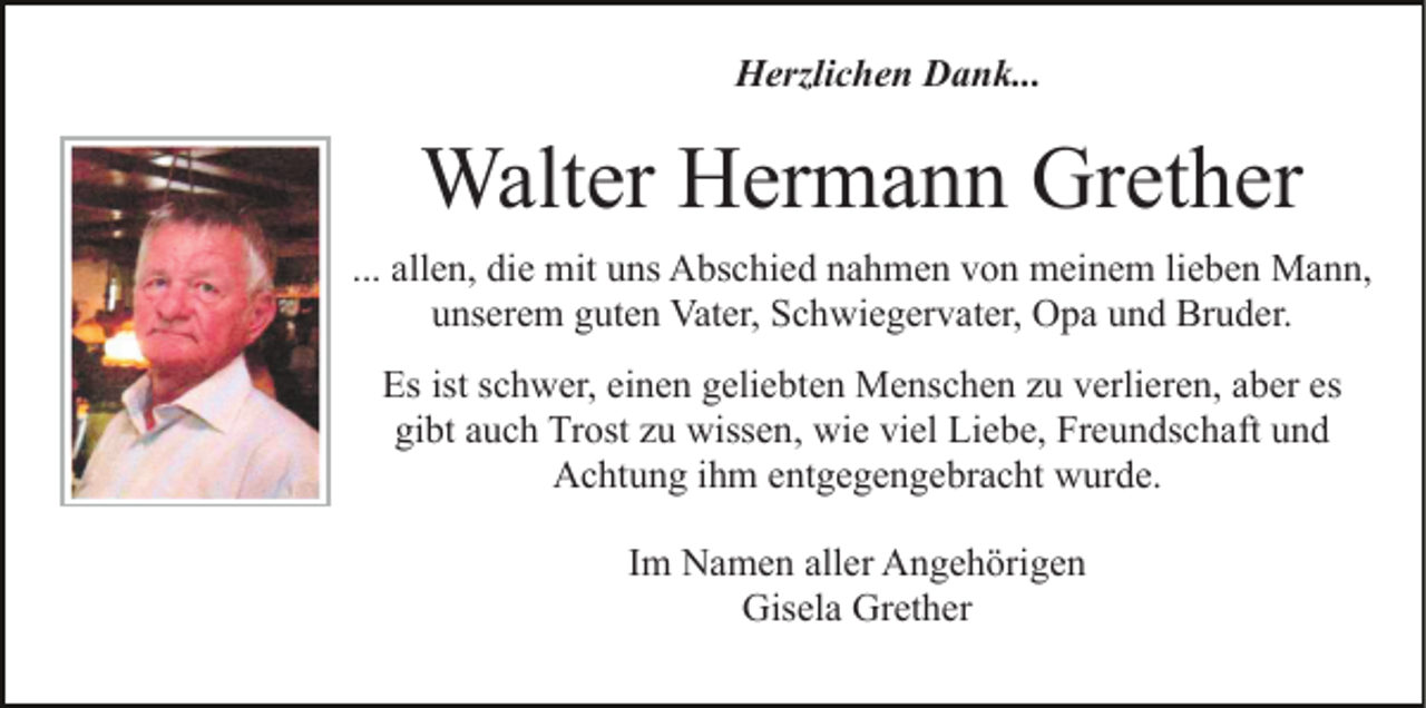 <p>Herzlichen Dank...</p><p>Walter Hermann Grether<br />... allen, die mit uns Abschied nahmen von meinem lieben Mann,<br />unserem guten Vater, Schwiegervater, Opa und Bruder.<br />Es ist schwer, einen geliebten Menschen zu verlieren, aber es<br />gibt auch Trost zu wissen, wie viel Liebe, Freundschaft und<br />Achtung ihm entgegengebracht wurde.<br />Im Namen aller Angehörigen<br />Gisela Grether</p>