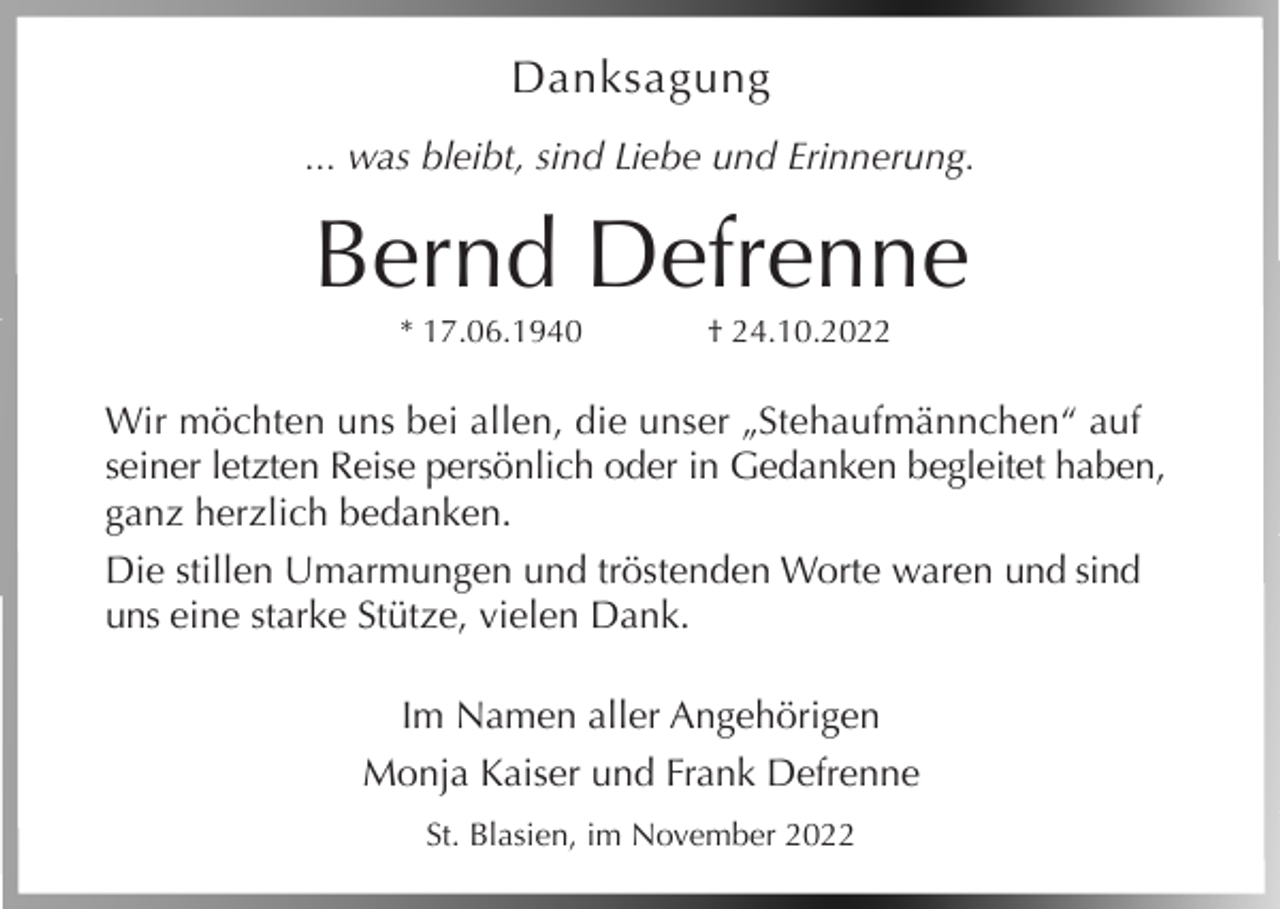 <p>Danksagung<br />... was bleibt, sind Liebe und Erinnerung.</p><p>Bernd Defrenne<br />* 17.06.1940</p><p>† 24.10.2022</p><p>Wir möchten uns bei allen, die unser „Stehaufmännchen“ auf<br />seiner letzten Reise persönlich oder in Gedanken begleitet haben,<br />ganz herzlich bedanken.<br />Die stillen Umarmungen und tröstenden Worte waren und sind<br />uns eine starke Stütze, vielen Dank.<br />Im Namen aller Angehörigen<br />Monja Kaiser und Frank Defrenne<br />St. Blasien, im November 2022</p>