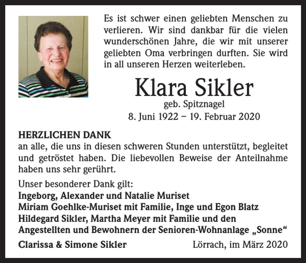 <p>Es ist schwer einen geliebten Menschen zu<br />verlieren. Wir sind dankbar für die vielen<br />wunderschönen Jahre, die wir mit unserer<br />­geliebten Oma verbringen durften. Sie wird<br />in all unseren Herzen weiterleben.</p><p>Klara Sikler</p><p>geb. Spitznagel<br />8. Juni 1922 – 19. Februar 2020<br />HERZLICHEN DANK<br />an alle, die uns in diesen schweren Stunden unterstützt, begleitet<br />und getröstet haben. Die liebevollen Beweise der Anteilnahme<br />­haben uns sehr gerührt.<br />Unser besonderer Dank gilt:<br />Ingeborg, Alexander und Natalie Muriset<br />Miriam Goehlke-Muriset mit Familie, Inge und Egon Blatz<br />Hildegard Sikler, Martha Meyer mit Familie und den<br />Angestellten und Bewohnern der Senioren-Wohnanlage „Sonne“<br />Clarissa &amp; Simone Sikler<br />Lörrach, im März 2020</p>